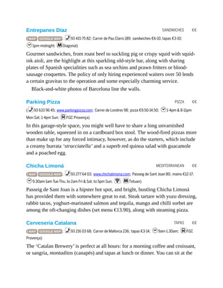 SANDWICHES €€
PIZZA €€
MEDITERRANEAN €€
TAPAS €€
Entrepanes Díaz
( MAP GOOGLE MAP ; %93 415 75 82; Carrer de Pau Claris 189; sandwiches €6-10, tapas €3-10;
h1pm-midnight; mDiagonal)
Gourmet sandwiches, from roast beef to suckling pig or crispy squid with squid-
ink aioli, are the highlight at this sparkling old-style bar, along with sharing
plates of Spanish specialities such as sea urchins and prawn fritters or blood-
sausage croquettes. The policy of only hiring experienced waiters over 50 lends
a certain gravitas to the operation and some especially charming service.
Black-and-white photos of Barcelona line the walls.
Parking Pizza
(%93 633 96 45; www.parkingpizza.com; Carrer de Londres 98; pizza €9.50-14.50; h1-4pm & 8-11pm
Mon-Sat, 1-4pm Sun; dFGC Provença)
In this garage-style space, you might well have to share a long unvarnished
wooden table, squeezed in on a cardboard box stool. The wood-fired pizzas more
than make up for any forced intimacy, however, as do the starters, which include
a creamy burrata ‘stracciatella’ and a superb red quinoa salad with guacamole
and a poached egg.
Chicha Limoná
( MAP GOOGLE MAP ; %93 277 64 03; www.chichalimona.com; Passeig de Sant Joan 80; mains €12-17;
h9.30am-1am Tue-Thu, to 2am Fri & Sat, to 5pm Sun; W; mTetuan)
Passeig de Sant Joan is a hipster hot spot, and bright, bustling Chicha Limoná
has provided them with somewhere great to eat. Steak tartare with yuzu dressing,
rabbit tacos, yoghurt-marinated salmon and tequila, mango and chilli sorbet are
among the oft-changing dishes (set menu €13.90), along with steaming pizza.
Cerveseria Catalana
( MAP GOOGLE MAP ; %93 216 03 68; Carrer de Mallorca 236; tapas €3-14; h9am-1.30am; dFGC
Provença)
The ‘Catalan Brewery’ is perfect at all hours: for a morning coffee and croissant,
or sangria, montaditos (canapés) and tapas at lunch or dinner. You can sit at the
 