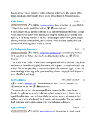 BISTRO €€
TAPAS €€
TAPAS, MEDITERRANEAN €€
SPANISH €€
bar, on the pavement terrace or in the restaurant at the back. The variety of hot
tapas, salads and other snacks draws a well-dressed crowd. No reservations.
Cafe Emma
( MAP GOOGLE MAP ; %93 215 12 16; www.cafe-emma.com; Carrer de Pau Claris 142; mains €14-25.50;
h8am-10.30pm Mon-Fri, 9am-10.30pm Sat & Sun; W; mPasseig de Grácia)
French-inspired Cafe Emma combines local and international influences, though
wines are sourced solely from France. It’s a superb bet for all-day dining on its
terrace, in its dining room or at its bar. Tartines (open sandwiches), such as goat
cheese, beetroot and roast beef, are excellent. Don’t miss the freshly shucked
oysters with a crisp glass of white in season.
La Bodegueta Provença
( MAP GOOGLE MAP ; %93 215 17 25; www.provenca.labodegueta.cat; Carrer de Provença 233; tapas
€6-15, mains €9.50-16; h7am-1.45am Mon-Fri, 8am-1.45am Sat, 1pm-12.45am Sun; W; dFGC
Provença)
The ‘Little Wine Cellar’ offers classic tapas presented with a touch of class, from
calamares a la andaluza (lightly battered squid rings) to cecina (dried cured veal
meat). The house speciality is ous estrellats (literally ‘smashed eggs’) – a mix of
scrambled egg white, egg yolk, potato and ingredients ranging from foie gras to
morcilla (black pudding).
El Velódromo
(%93 430 60 22; www.moritz.com; Carrer de Muntaner 213; tapas €2.50-10.50, mains €9.50-24;
hkitchen 1pm-1am, bar 24hr; W; mHospital Clínic)
The restoration of this history-steeped literary tavern by Barcelona brewer
Moritz brought back a wonderfully atmospheric establishment. Stop in for an
aperitif and tapas or more substantial dishes such as salmon with caramelised
cabbage or veal meatballs with fresh tomato and mozzarella. The spectacular
high-ceilinged space retains many of its original art deco fittings.
Casa Alfonso
( MAP GOOGLE MAP ; %93 301 97 83; www.casaalfonso.com; Carrer de Roger de Llúria 6; tapas &
 