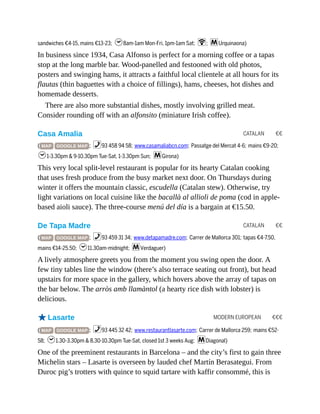 CATALAN €€
CATALAN €€
MODERN EUROPEAN €€€
sandwiches €4-15, mains €13-23; h8am-1am Mon-Fri, 1pm-1am Sat; W; mUrquinaona)
In business since 1934, Casa Alfonso is perfect for a morning coffee or a tapas
stop at the long marble bar. Wood-panelled and festooned with old photos,
posters and swinging hams, it attracts a faithful local clientele at all hours for its
flautas (thin baguettes with a choice of fillings), hams, cheeses, hot dishes and
homemade desserts.
There are also more substantial dishes, mostly involving grilled meat.
Consider rounding off with an alfonsito (miniature Irish coffee).
Casa Amalia
( MAP GOOGLE MAP ; %93 458 94 58; www.casamaliabcn.com; Passatge del Mercat 4-6; mains €9-20;
h1-3.30pm & 9-10.30pm Tue-Sat, 1-3.30pm Sun; mGirona)
This very local split-level restaurant is popular for its hearty Catalan cooking
that uses fresh produce from the busy market next door. On Thursdays during
winter it offers the mountain classic, escudella (Catalan stew). Otherwise, try
light variations on local cuisine like the bacallà al allioli de poma (cod in apple-
based aioli sauce). The three-course menú del día is a bargain at €15.50.
De Tapa Madre
( MAP GOOGLE MAP ; %93 459 31 34; www.detapamadre.com; Carrer de Mallorca 301; tapas €4-7.50,
mains €14-25.50; h11.30am-midnight; mVerdaguer)
A lively atmosphere greets you from the moment you swing open the door. A
few tiny tables line the window (there’s also terrace seating out front), but head
upstairs for more space in the gallery, which hovers above the array of tapas on
the bar below. The arròs amb llamàntol (a hearty rice dish with lobster) is
delicious.
oLasarte
( MAP GOOGLE MAP ; %93 445 32 42; www.restaurantlasarte.com; Carrer de Mallorca 259; mains €52-
58; h1.30-3.30pm & 8.30-10.30pm Tue-Sat, closed 1st 3 weeks Aug; mDiagonal)
One of the preeminent restaurants in Barcelona – and the city’s first to gain three
Michelin stars – Lasarte is overseen by lauded chef Martín Berasategui. From
Duroc pig’s trotters with quince to squid tartare with kaffir consommé, this is
 