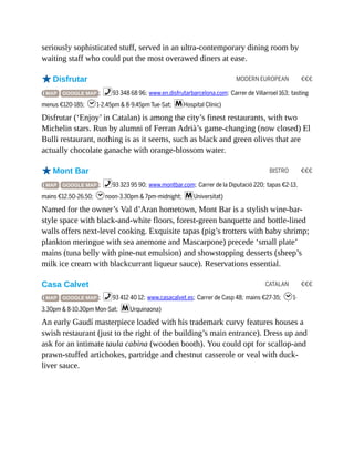 MODERN EUROPEAN €€€
BISTRO €€€
CATALAN €€€
seriously sophisticated stuff, served in an ultra-contemporary dining room by
waiting staff who could put the most overawed diners at ease.
oDisfrutar
( MAP GOOGLE MAP ; %93 348 68 96; www.en.disfrutarbarcelona.com; Carrer de Villarroel 163; tasting
menus €120-185; h1-2.45pm & 8-9.45pm Tue-Sat; mHospital Clínic)
Disfrutar (‘Enjoy’ in Catalan) is among the city’s finest restaurants, with two
Michelin stars. Run by alumni of Ferran Adrià’s game-changing (now closed) El
Bulli restaurant, nothing is as it seems, such as black and green olives that are
actually chocolate ganache with orange-blossom water.
oMont Bar
( MAP GOOGLE MAP ; %93 323 95 90; www.montbar.com; Carrer de la Diputació 220; tapas €2-13,
mains €12.50-26.50; hnoon-3.30pm & 7pm-midnight; mUniversitat)
Named for the owner’s Val d’Aran hometown, Mont Bar is a stylish wine-bar-
style space with black-and-white floors, forest-green banquette and bottle-lined
walls offers next-level cooking. Exquisite tapas (pig’s trotters with baby shrimp;
plankton meringue with sea anemone and Mascarpone) precede ‘small plate’
mains (tuna belly with pine-nut emulsion) and showstopping desserts (sheep’s
milk ice cream with blackcurrant liqueur sauce). Reservations essential.
Casa Calvet
( MAP GOOGLE MAP ; %93 412 40 12; www.casacalvet.es; Carrer de Casp 48; mains €27-35; h1-
3.30pm & 8-10.30pm Mon-Sat; mUrquinaona)
An early Gaudí masterpiece loaded with his trademark curvy features houses a
swish restaurant (just to the right of the building’s main entrance). Dress up and
ask for an intimate taula cabina (wooden booth). You could opt for scallop-and
prawn-stuffed artichokes, partridge and chestnut casserole or veal with duck-
liver sauce.
 