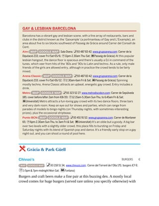 BURGERS €
GAY & LESBIAN BARCELONA
Barcelona has a vibrant gay and lesbian scene, with a fine array of restaurants, bars and
clubs in the district known as the ‘Gaixample’ (a portmanteau of Gay and L’Eixample), an
area about five to six blocks southwest of Passeig de Gràcia around Carrer del Consell de
Cent.
Aire ( MAP GOOGLE MAP ; Sala Diana; %93 487 83 42; www.grupoarena.com; Carrer de la
Diputació 233; cover Fri/Sat €5/6; h11pm-2.30am Thu-Sat; mPasseig de Gràcia) At this popular
lesbian hangout, the dance floor is spacious and there’s usually a DJ in command of the
tunes, which veer from hits of the ’80s and ’90s to Latin and techno. As a rule, only male
friends of the girls are allowed entry, although in practice the crowd tends to be fairly
mixed.
Arena Classic ( MAP GOOGLE MAP ; %93 487 83 42; www.grupoarena.com; Carrer de la
Diputació 233; cover Fri/Sat €6/12; h2.30am-6am Fri & Sat; mPasseig de Gràcia) Spinning
mostly techno, Arena Classic attracts an upbeat, energetic gay crowd. Entry includes a
drink.
Metro ( MAP GOOGLE MAP ; %93 323 52 27; www.metrodiscobcn.com; Carrer de Sepúlveda
185; cover before/after 2am from €8/20; h12.15am-5.30am Sun-Thu, to 6.45am Fri & Sat;
mUniversitat) Metro attracts a fun-loving gay crowd with its two dance floors, three bars
and very dark room. Keep an eye out for shows and parties, which can range from
parades of models to bingo nights (on Thursday nights, with sometimes-interesting
prizes), plus the occasional striptease.
Punto BCN ( MAP GOOGLE MAP ; %93 451 91 52; www.grupoarena.com; Carrer de Muntaner
65; h6pm-2.30am Sun-Thu, to 3am Fri & Sat; mUniversitat) It’s an oldie but a goody. A big bar
over two levels with a slightly older crowd, this place fills to bursting on Friday and
Saturday nights with its blend of Spanish pop and dance. It’s a friendly early stop on a gay
night out, and you can shoot a round of pool here.
5 Gràcia & Park Güell
Chivuo’s
( MAP GOOGLE MAP ; %93 218 51 34; www.chivuos.com; Carrer del Torrent de l’Olla 175; burgers €7-9;
h1-5pm & 7pm-midnight Mon-Sat; mFontana)
Burgers and craft beers make a fine pair at this buzzing den. A mostly local
crowd comes for huge burgers (served rare unless you specify otherwise) with
 