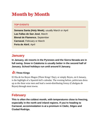 Month by Month
TOP EVENTS
Semana Santa (Holy Week), usually March or April
Las Fallas de San José, March
Bienal de Flamenco, September
Carnaval, February or March
Feria de Abril, April
January
In January, ski resorts in the Pyrenees and the Sierra Nevada are in
full swing. Snow in Catalonia is usually better in the second half of
January. School holidays run until around 8 January.
z Three Kings
El Día de los Reyes Magos (Three Kings’ Day), or simply Reyes, on 6 January,
is the highlight of a Spanish kid’s calendar. The evening before, politicians dress
up as the three wise men and lead a sweet-distributing frenzy (Cabalgata de
Reyes) through most towns.
February
This is often the coldest month, with temperatures close to freezing,
especially in the north and inland regions. If you’re heading to
Carnaval, accommodation is at a premium in Cádiz, Sitges and
Ciudad Rodrigo.
 