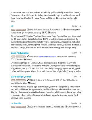 ITALIAN €
BAKERY €
TAPAS €
CATALAN €
house-made sauces – best ordered with fluffy, golden-fried fritas (chips). Mostly
Catalan and Spanish brews, including excellent offerings from Barcelona-based
Edge Brewing, Catalan Brewery, Napar and Garage Beer, rotate on the eight
taps.
.IT
( MAP GOOGLE MAP ; %93 461 92 71; Carrer del Topazi 26; mains €6.50-12; h9.30am-midnight Mon-
Fri, noon-4pm & 7pm-midnight Sat, closed Aug; Wv; mFontana)
Pizza bases at.IT (‘Italian Tradition’) are made from Caputo flour and fermented
for 48 hours before being baked in a 400°C wood-fired oven. Just some of the
classic topping combinations include Veneto (gorgonzola, mozzarella, radicchio
and walnuts) and Abbruzzo (fresh tomato, scamorza cheese, pistachio mortadella
and basil). Huge, fresh salads are a meal in themselves; pastas change daily.
Casa Portuguesa
( MAP GOOGLE MAP ; %93 021 88 03; www.acasaportuguesa.com; Carrer de l’Or 8; dishes €2-8;
h10.30am-9pm; mFontana)
Overlooking Plaça del Diamant, Casa Portuguesa is a delightful bakery and
purveyor of delicacies. The pasteis de belém (Portuguese-style custard tarts) are
magnificent, and you’ll also find fruit tarts, daily changing organic salads, good
coffee and Portuguese wines. For a kick, have a shot of ginjinha (cherry brandy).
Bar Bodega Quimet
( MAP GOOGLE MAP ; %93 218 41 89; Carrer de Vic 23; tapas €3-11.50; h10am-11.30pm Mon-Fri,
noon-11.30pm Sat & Sun; mFontana)
A remnant from a bygone age, Bar Bodega Quimet is a delightfully atmospheric
bar, with old bottles lining the walls, marble tables and a burnished wooden bar.
The list of tapas and seafood is almost exhaustive, while another house speciality
is torrades – huge slabs of toasted white bread topped with cured meats, fresh
anchovies and sardines.
La Pubilla
( MAP GOOGLE MAP ; %93 218 29 94; Plaça de la Llibertat 23; mains €8-13.50; h8.30am-5pm Mon, to
 