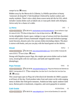 CAFE €
NEPALI €
TAPAS €€
INTERNATIONAL €€
midnight Tue-Sat; mFontana)
Hidden away by the Mercat de la Llibertat, La Pubilla specialises in hearty
‘esmorzars de forquilla’ (‘fork breakfasts’) beloved by market workers and
nearby residents. There’s also a daily three-course menú del día for €16, which
includes Catalan dishes such as baked cod, or roast pork cheek with chickpeas.
Arrive early for a chance of a table.
La Nena
( MAP GOOGLE MAP ; %93 285 14 76; www.facebook.com/chocolaterialanena; Carrer de Ramon i Cajal
36; dishes €2-4.50; h8.30am-10.30pm Mon-Fri, 9am-10.30pm Sat & Sun; c; mFontana)
At this delightfully chaotic space, indulge in cups of suïssos (rich hot chocolate)
served with a plate of heavy homemade whipped cream and melindros (spongy
sweet biscuits), desserts and a few savoury dishes (including crêpes). The place
is strewn with books, and you can play with the board games on the shelves.
Himali
( MAP GOOGLE MAP ; %93 285 15 68; www.restaurantehimalibcn.com; Carrer de Milà i Fontanals 60;
mains €7.50-13; hnoon-11.30pm; mJoanic)
Strung with Nepalese prayer flags, this simple spot serves dishes such as lamb
curry, mixed grills with rice and naan, and lamb and vegetable momo
(dumplings).
Pepa Tomate
( MAP GOOGLE MAP ; %93 210 46 98; www.pepatomategrup.com; Plaça de la Revolució de Setembre de
1868 17; sharing plates €7-17; h8pm-midnight Mon, from 9am Tue-Fri, from 10am Sat, from 11am Sun;
c; mFontana)
This casual tapas spot on Plaça de la Revolució de Setembre de 1868 is popular
at all hours of the day. Fresh produce takes front and centre on the wide-ranging
menu in dishes like fried green tomatoes, Andalucian baby squid, tandoori lamb
tacos, Iberian pork or mushroom, croquettes, and carrot gazpacho in summer.
Café Godot
( MAP GOOGLE MAP ; %93 368 20 36; www.cafegodot.com; Carrer de Sant Domènec 19; mains €10-
 