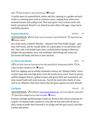 MEXICAN €€
TAPAS €€
CATALAN €€
18.50; h10am-1am Mon-Fri, 11am-2am Sat & Sun; mFontana)
A stylish space of exposed brick, timber and tiles, opening to a garden out back,
Godot is a relaxing place with an extensive menu, ranging from white-wine-
steamed mussels and scallops with Thai-style green curry to duck confit with
lentils and spinach. Brunch is an American-style affair with eggs, crispy bacon
and fluffy pancakes.
Cantina Machito
( MAP GOOGLE MAP ; %93 217 34 14; Carrer de Torrijos 47; mains €9.50-16.50; h1-4pm & 7pm-1am;
mFontana, Joanic)
On a leafy street, colourful Machito – adorned with Frida Kahlo images – gets
busy with locals, and the outside tables are a great place to eat and drink until
late. Start with a michelada (spicy beer cocktail) before dining on Mexican
delights like quesadillas, tacos and enchiladas. Refreshing iced waters are
flavoured with honey and lime or mint and fruit.
La Panxa del Bisbe
(%93 213 70 49; Carrer del Torrent de les Flors 158; tapas €8.50-15, tasting menus €28-36; h1.30-
3.30pm & 8.30pm-midnight Tue-Sat; mJoanic)
With low lighting and an artfully minimalist interior, the ‘Bishop’s Belly’ serves
creative tapas that earn high praise from the mostly local crowd. Feast on prawn-
stuffed courgette flowers, grilled octopus with green chilli and watermelon, and
slow-roasted lamb with mint couscous. Top off the meal with a bottle of wine
such as an Albariño white from Galicia (by-the-glass options are more limited).
Cal Boter
( MAP GOOGLE MAP ; %93 458 84 62; www.restaurantcalboter.com; Carrer de Tordera 62; mains €8-15;
h1-4pm & 9pm-midnight Tue-Sat, 1-4pm Sun & Mon; mJoanic)
Families and high-spirited groups of pals are drawn to this classic restaurant for
cargols a la llauna (snails sautéed in a tin), filet de bou amb salsa de foie (a
thick clump of tender beef drowned in an orange and foie gras sauce), and other
Catalan specialities.
 