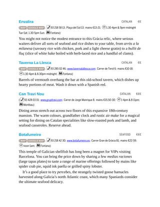 CATALAN €€
CATALAN €€
CATALAN €€€
SEAFOOD €€€
Envalira
( MAP GOOGLE MAP ; %93 218 58 13; Plaça del Sol 13; mains €13-21; h1.30-4pm & 9pm-midnight
Tue-Sat, 1.30-5pm Sun; mFontana)
You might not notice the modest entrance to this Gràcia relic, where serious
waiters deliver all sorts of seafood and rice dishes to your table, from arròs a la
milanesa (savoury rice with chicken, pork and a light cheese gratin) to a bullit de
lluç (slice of white hake boiled with herb-laced rice and a handful of clams).
Taverna La Llesca
( MAP GOOGLE MAP ; %93 285 02 46; www.tavernalallesca.com; Carrer de Terol 6; mains €10-18;
h1.30-4pm & 8.30pm-midnight; mFontana)
Barrels of vermouth overhang the bar at this old-school tavern, which dishes up
hearty portions of meat. Wash it down with a Spanish red.
Can Travi Nou
(%93 428 03 01; www.gruptravi.com; Carrer de Jorge Manrique 8; mains €15.50-30; h1-4pm & 8-11pm;
mMontbau)
Dining areas stretch out across two floors of this expansive 18th-century
mansion. The warm colours, grandfather clock and rustic air make for a magical
setting for dining on Catalan specialities like slow-roasted pork and lamb, and
seafood casseroles. Reserve ahead.
Botafumeiro
( MAP GOOGLE MAP ; %93 218 42 30; www.botafumeiro.es; Carrer Gran de Gràcia 81; mains €22-59;
hnoon-1am; mFontana)
This temple of Galician shellfish has long been a magnet for VIPs visiting
Barcelona. You can bring the price down by sharing a few medias raciones
(large tapas plates) to taste a range of marine offerings followed by mains like
spider crab pie, squid ink paella or grilled spiny lobster.
It’s a good place to try percebes, the strangely twisted goose barnacles
harvested along Galicia’s north Atlantic coast, which many Spaniards consider
the ultimate seafood delicacy.
 
