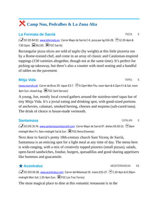 PIZZA €
TAPAS €
CATALAN €
MEDITERRANEAN €€
5 Camp Nou, Pedralbes & La Zona Alta
La Fermata de Sarrià
(%93 315 84 02; www.lafermata.es; Carrer Major de Sarrià 2-4; pizza per kg €14-28; h12.30-4pm &
7.30-11pm; g66,130, dFGC Sarrià)
Rectangular pizza slices are sold al taglio (by weight) at this little pizzeria run
by a Rome-trained chef, and come in an array of classic and Catalonian-inspired
toppings (150 varieties altogether, though not at the same time). It’s perfect for
picking up takeaway, but there’s also a counter with stool seating and a handful
of tables on the pavement.
Mitja Vida
(www.morrofi.cat; Carrer de Brusi 39; tapas €3-7; h6-11pm Mon-Thu, noon-4pm & 6-11pm Fri & Sat, noon-
4pm Sun, closed Aug; dFGC Sant Gervasi)
A young, fun, mostly local crowd gathers around the stainless-steel tapas bar of
tiny Mitja Vida. It’s a jovial eating and drinking spot, with good-sized portions
of anchovies, calamari, smoked herring, cheeses and mojama (salt-cured tuna).
The drink of choice is house-made vermouth.
Santamasa
(%93 676 35 74; www.santamasarestaurant.com; Carrer Major de Sarrià 97; dishes €6.50-13; h8am-
midnight Mon-Fri, 9am-midnight Sat & Sun; dFGC Reina Elisenda)
Next door to Sarrià’s pretty 18th-century church Sant Vicenç de Sarrià,
Santamasa is an enticing spot for a light meal at any time of day. The menu here
is wide-ranging, with a mix of creatively topped pizzetes (small pizzas), salads,
open-faced sandwiches, fondue, burgers, quesadillas and good sharing appetisers
like hummus and guacamole.
oAcontraluz
(%93 203 06 58; www.acontraluz.com; Carrer del Milanesat 19; mains €15-27; h1.30-4pm & 8.30pm-
midnight Mon-Sat, 1.30-4pm Sun; dFGC Les Tres Torres)
The most magical place to dine at this romantic restaurant is in the
 