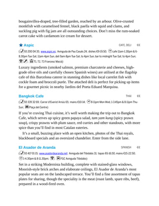 CAFE, DELI €€
THAI €€
SPANISH €€
bougainvillea-draped, tree-filled garden, reached by an arbour. Olive-crusted
monkfish with caramelised fennel, black paella with squid and clams, and
suckling pig with fig jam are all outstanding choices. Don’t miss the rum-soaked
carrot cake with cardamom ice cream for dessert.
oAspic
(%93 200 04 35; www.aspic.es; Avinguda de Pau Casals 24; dishes €9-19.50; hcafe 11am-1.30pm & 6-
8.30pm Tue-Sat, 11am-4pm Sun, deli 9am-8pm Tue-Sat, to 4pm Sun, bar to midnight Tue-Sat, to 4pm Sun;
Wv; jT1, T2, T3 Francesc Macià)
Luxury ingredients (smoked salmon, premium charcuterie and cheeses, high-
grade olive oils and carefully chosen Spanish wines) are utilised at the flagship
cafe of this Barcelona caterer in stunning dishes like local carrelet fish with
cockle foam and broccoli purée. The attached deli is perfect for picking up items
for a gourmet picnic in nearby Jardins del Poeta Eduard Marquina.
Bangkok Cafe
(%93 339 32 69; Carrer d’Evarist Arnús 65; mains €10-14; h8-11pm Mon-Wed, 1-3.45pm & 8-11pm Thu-
Sun; mPlaça del Centre)
If you’re craving Thai cuisine, it’s well worth making the trip out to Bangkok
Cafe, which serves up spicy green papaya salad, tam yam kung (spicy prawn
soup), crispy prawns with plum sauce, red curries and other standouts, with more
spice than you’ll find in most Catalan eateries.
It’s a small, buzzing place with an open kitchen, photos of the Thai royals,
blackboard specials and an oversized chandelier. Enter from the side lane.
El Asador de Aranda
(%93 417 01 15; www.asadordearanda.net; Avinguda del Tibidabo 31; tapas €6-16.50, mains €15-22.50;
h1-4.30pm & 8-11.30pm; W; dFGC Avinguda Tibidabo)
Set in a striking Modernista building, complete with stained-glass windows,
Moorish-style brick arches and elaborate ceilings, El Asador de Aranda’s most
popular seats are on the landscaped terrace. You’ll find a fine assortment of tapas
plates for sharing, though the speciality is the meat (roast lamb, spare ribs, beef),
prepared in a wood-fired oven.
 