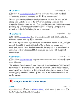 MEDITERRANEAN €€€
GASTRONOMY €€€
CATALAN €€€
CAFE €
oLa Balsa
(%93 211 50 48; www.labalsarestaurant.com; Carrer de la Infanta Isabel 4; mains €20-28; h1.30-
3.30pm & 8.30-10.30pm Tue-Sat, 1.30-3.30pm Sun; W; dFGC Avinguda Tibidabo)
With its grand ceiling and the scented gardens that surround the main terrace
dining area, La Balsa is one of the city’s premier dining addresses. The
seasonally changing menu is a mix of traditional Catalan and creative expression
(suckling pig with melon; cod confit with prune compote). Lounge over a
cocktail at the bar before being directed to your table.
oVia Veneto
(%93 200 72 44; www.viaveneto.es; Carrer de Ganduxer 10; mains €28-52.50; h1-4pm & 8-11.45pm
Mon-Fri, 8-11.45pm Sat, closed Aug; dFGC La Bonanova)
Dalí was a regular in this high-society restaurant after it opened in 1967, and you
can still dine at his favourite table today. The oval mirrors, orange-rose
tablecloths, leather chairs and fine cutlery set the stage for intricate dishes such
as smoked oysters with minced black bread and red mullet with chargrilled
onion leaves.
Can Cortada
(%93 427 23 15; www.cancortada.com; Avinguda de l’Estatut de Catalunya; mains €21.50-29; h1-4pm &
8-11pm; mMundet)
The setting and the hearty welcome make this 11th-century estate (complete with
the remains of a defensive tower) worth the excursion. Grilled meats dominate,
though you’ll also find seasonal dishes like artichokes fired up on the grill and
calçots (spring onions) in winter. Try for a table in the former cellars or on the
garden terrace.
5 Montjuïc, Poble Sec & Sant Antoni
Spice
( MAP GOOGLE MAP ; %93 624 33 59; www.spicecafe.es; Carrer de Margarit 13; dishes €3.50-5; h4-
9pm Tue-Thu, 11am-9pm Fri-Sun; W; mPoble Sec)
 