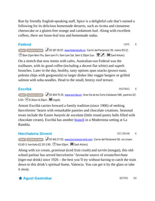 CAFE €
PASTRIES €
ICE CREAM €
BISTRO €€
Run by friendly English-speaking staff, Spice is a delightful cafe that’s earned a
following for its delicious homemade desserts, such as ricotta and cinnamon
cheesecake or a gluten-free orange and cardamom loaf. Along with excellent
coffees, there are loose-leaf teas and homemade sodas.
Federal
( MAP GOOGLE MAP ; %93 187 36 07; www.federalcafe.es; Carrer del Parlament 39; mains €9-12;
h8am-11pm Mon-Thu, 8am-1am Fri, 9am-1am Sat, 9am-5.30pm Sun; Wv; mSant Antoni)
On a stretch that now teems with cafes, Australian-run Federal was the
trailbazer, with its good coffee (including a decent flat white) and superb
brunches. Later in the day, healthy, tasty options span snacks (prawn toast,
polenta chips with gorgonzola) to larger dishes like veggie burgers or grilled
salmon with soba noodles. Head to the small, breezy roof terrace.
Escribà
( MAP GOOGLE MAP ; %93 454 75 35; www.escriba.es; Gran Via de les Corts Catalanes 546; pastries €2-
6.50; h8.30am-8.30pm; mUrgell)
Antoni Escribà carries forward a family tradition (since 1906) of melting
barcelonins’ hearts with remarkable pastries and chocolate creations. Seasonal
treats include the Easter bunyols de xocolata (little round pastry balls filled with
chocolate cream). Escribà has another branch in a Modernista setting at La
Rambla.
Horchateria Sirvent
( MAP GOOGLE MAP ; %93 441 27 20; www.turronessirvent.com; Carrer del Parlament 56; ice cream
€1.60-3, horchata €2.20-3.90; h9am-10pm; mSant Antoni)
Along with ice cream, granissat (iced fruit crush) and turrón (nougat), this old-
school parlour has served barcelonins’ favourite source of orxata/horchata
(tiger-nut drink) since 1926 – the best you’ll try without having to catch the train
down to this drink’s spiritual home, Valencia. You can get it by the glass or take
it away.
oAgust Gastrobar
 