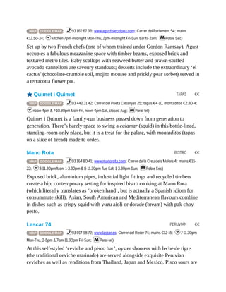 TAPAS €€
BISTRO €€
PERUVIAN €€
( MAP GOOGLE MAP ; %93 162 67 33; www.agustbarcelona.com; Carrer del Parlament 54; mains
€12.50-24; hkitchen 7pm-midnight Mon-Thu, 2pm-midnight Fri-Sun, bar to 2am; mPoble Sec)
Set up by two French chefs (one of whom trained under Gordon Ramsay), Agust
occupies a fabulous mezzanine space with timber beams, exposed brick and
textured metro tiles. Baby scallops with seaweed butter and prawn-stuffed
avocado cannelloni are savoury standouts; desserts include the extraordinary ‘el
cactus’ (chocolate-crumble soil, mojito mousse and prickly pear sorbet) served in
a terracotta flower pot.
oQuimet i Quimet
( MAP GOOGLE MAP ; %93 442 31 42; Carrer del Poeta Cabanyes 25; tapas €4-10, montaditos €2.80-4;
hnoon-4pm & 7-10.30pm Mon-Fri, noon-4pm Sat, closed Aug; mParal·lel)
Quimet i Quimet is a family-run business passed down from generation to
generation. There’s barely space to swing a calamar (squid) in this bottle-lined,
standing-room-only place, but it is a treat for the palate, with montaditos (tapas
on a slice of bread) made to order.
Mano Rota
( MAP GOOGLE MAP ; %93 164 80 41; www.manorota.com; Carrer de la Creu dels Molers 4; mains €15-
22; h8-11.30pm Mon, 1-3.30pm & 8-11.30pm Tue-Sat, 1-3.30pm Sun; mPoble Sec)
Exposed brick, aluminium pipes, industrial light fittings and recycled timbers
create a hip, contemporary setting for inspired bistro cooking at Mano Rota
(which literally translates as ‘broken hand’, but is actually a Spanish idiom for
consummate skill). Asian, South American and Mediterranean flavours combine
in dishes such as crispy squid with yuzu aioli or dorade (bream) with pak choy
pesto.
Lascar 74
( MAP GOOGLE MAP ; %93 017 98 72; www.lascar.es; Carrer del Roser 74; mains €12-15; h7-11.30pm
Mon-Thu, 2-5pm & 7pm-11.30pm Fri-Sun; mParal·lel)
At this self-styled ‘ceviche and pisco bar’, oyster shooters with leche de tigre
(the traditional ceviche marinade) are served alongside exquisite Peruvian
ceviches as well as renditions from Thailand, Japan and Mexico. Pisco sours are
 