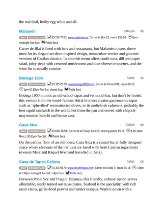 CATALAN €€
TAPAS €€
FUSION €€
TAPAS €€
the real deal, frothy egg white and all.
Malamén
( MAP GOOGLE MAP ; %93 252 77 63; www.malamen.es; Carrer de Blai 53; mains €12-24; h8pm-
midnight Tue-Sun; mPoble Sec)
Carrer de Blai is lined with bars and restaurants, but Malamén towers above
most for its elegant art-deco-inspired design, immaculate service and gourmet
versions of Catalan classics. Its shortish menu offers confit tuna, dill and caper
salad, juicy steak with creamed mushrooms and blue-cheese croquettes, and the
wine list is equally concise.
Bodega 1900
( MAP GOOGLE MAP ; %93 325 26 59; www.bodega1900.com; Carrer de Tamarit 91; tapas €6-15;
h1pm-10.30pm Tue-Sat, closed Aug; mPoble Sec)
Bodega 1900 mimics an old-school tapas and vermouth bar, but don’t be fooled:
this venture from the world-famous Adrià brothers creates gastronomic tapas
such as ‘spherified’ reconstructed olives, or its mollete de calamars, probably the
best squid sandwich in the world, hot from the pan and served with chipotle
mayonnaise, kimchi and lemon zest.
Casa Xica
( MAP GOOGLE MAP ; %93 600 58 58; Carrer de la França Xica 20; sharing plates €5-15; h8.30-11pm
Mon, 1.30-11pm Tue-Sat; mPoble Sec)
On the parlour floor of an old house, Casa Xica is a casual but artfully designed
space where elements of the Far East are fused with fresh Catalan ingredients
(owners Marc and Raquel lived and travelled in Asia).
Casa de Tapas Cañota
( MAP GOOGLE MAP ; %93 325 91 71; www.casadetapas.com; Carrer de Lleida 7; tapas €5-14; h1-4pm
& 7.30pm-midnight Tue-Sat, 1-4pm Sun; mPoble Sec)
Between Poble Sec and Plaça d’Espanya, this friendly, unfussy option serves
affordable, nicely turned out tapas plates. Seafood is the speciality, with rich
razor clams, garlic-fried prawns and tender octopus. Wash it down with a
 