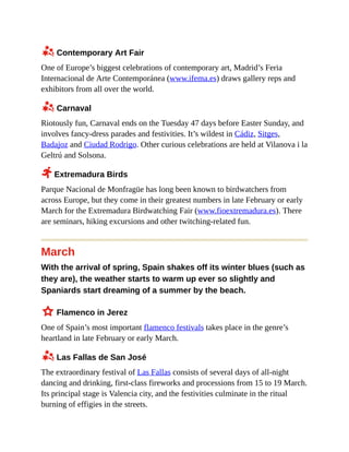 z Contemporary Art Fair
One of Europe’s biggest celebrations of contemporary art, Madrid’s Feria
Internacional de Arte Contemporánea (www.ifema.es) draws gallery reps and
exhibitors from all over the world.
z Carnaval
Riotously fun, Carnaval ends on the Tuesday 47 days before Easter Sunday, and
involves fancy-dress parades and festivities. It’s wildest in Cádiz, Sitges,
Badajoz and Ciudad Rodrigo. Other curious celebrations are held at Vilanova i la
Geltrú and Solsona.
2 Extremadura Birds
Parque Nacional de Monfragüe has long been known to birdwatchers from
across Europe, but they come in their greatest numbers in late February or early
March for the Extremadura Birdwatching Fair (www.fioextremadura.es). There
are seminars, hiking excursions and other twitching-related fun.
March
With the arrival of spring, Spain shakes off its winter blues (such as
they are), the weather starts to warm up ever so slightly and
Spaniards start dreaming of a summer by the beach.
3 Flamenco in Jerez
One of Spain’s most important flamenco festivals takes place in the genre’s
heartland in late February or early March.
z Las Fallas de San José
The extraordinary festival of Las Fallas consists of several days of all-night
dancing and drinking, first-class fireworks and processions from 15 to 19 March.
Its principal stage is Valencia city, and the festivities culminate in the ritual
burning of effigies in the streets.
 