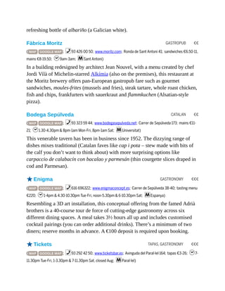 GASTROPUB €€
CATALAN €€
GASTRONOMY €€€
TAPAS, GASTRONOMY €€€
refreshing bottle of albariño (a Galician white).
Fàbrica Moritz
( MAP GOOGLE MAP ; %93 426 00 50; www.moritz.com; Ronda de Sant Antoni 41; sandwiches €6.50-11,
mains €8-19.50; h9am-3am; mSant Antoni)
In a building redesigned by architect Jean Nouvel, with a menu created by chef
Jordi Vilà of Michelin-starred Alkímia (also on the premises), this restaurant at
the Moritz brewery offers pan-European gastropub fare such as gourmet
sandwiches, moules-frites (mussels and fries), steak tartare, whole roast chicken,
fish and chips, frankfurters with sauerkraut and flammkuchen (Alsatian-style
pizza).
Bodega Sepúlveda
( MAP GOOGLE MAP ; %93 323 59 44; www.bodegasepulveda.net; Carrer de Sepúlveda 173; mains €11-
21; h1.30-4.30pm & 8pm-1am Mon-Fri, 8pm-1am Sat; mUniversitat)
This venerable tavern has been in business since 1952. The dizzying range of
dishes mixes traditional (Catalan faves like cap i pota – stew made with bits of
the calf you don’t want to think about) with more surprising options like
carpaccio de calabacín con bacalao y parmesán (thin courgette slices draped in
cod and Parmesan).
oEnigma
( MAP GOOGLE MAP ; %616 696322; www.enigmaconcept.es; Carrer de Sepúlveda 38-40; tasting menu
€220; h1-4pm & 4.30-10.30pm Tue-Fri, noon-5.30pm & 6-10.30pm Sat; mEspanya)
Resembling a 3D art installation, this conceptual offering from the famed Adrià
brothers is a 40-course tour de force of cutting-edge gastronomy across six
different dining spaces. A meal takes 3½ hours all up and includes customised
cocktail pairings (you can order additional drinks). There’s a minimum of two
diners; reserve months in advance. A €100 deposit is required upon booking.
oTickets
( MAP GOOGLE MAP ; %93 292 42 50; www.ticketsbar.es; Avinguda del Paral·lel 164; tapas €3-26; h7-
11.30pm Tue-Fri, 1-3.30pm & 7-11.30pm Sat, closed Aug; mParal·lel)
 