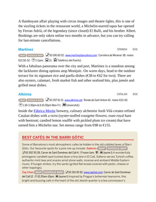 SPANISH €€€
CATALAN €€€
A flamboyant affair playing with circus images and theatre lights, this is one of
the sizzling tickets in the restaurant world, a Michelin-starred tapas bar opened
by Ferran Adrià, of the legendary (since closed) El Bulli, and his brother Albert.
Bookings are only taken online two months in advance, but you can try calling
for last-minute cancellations.
Martínez
( MAP GOOGLE MAP ; %93 106 60 52; www.martinezbarcelona.com; Carretera de Miramar 38; mains
€21.50-32; h1-11pm; g21, jTeleférico del Puerto)
With a fabulous panorama over the city and port, Martínez is a standout among
the lacklustre dining options atop Montjuïc. On warm days, head to the outdoor
terrace for its signature rice and paella dishes (€38 to €62 for two). There are
also oysters, calamari, fresh market fish and other seafood hits, plus jamón and
grilled meat dishes.
Alkímia
( MAP GOOGLE MAP ; %93 207 61 15; www.alkimia.cat; Ronda de Sant Antoni 41; mains €22-42;
h1.30-3.30pm & 8-10.30pm Mon-Fri; mUniversitat)
Inside the Fàbrica Moritz brewery, culinary alchemist Jordi Vilà creates refined
Catalan dishes with a twist (oyster-stuffed courgette flowers; roast royal hare
with beetroot; candied lemon soufflé with pickled plum ice cream) that have
earned him a Michelin star. Set menus range from €98 to €155.
BEST CAFÉS IN THE BARRI GÒTIC
Some of Barcelona’s most atmospheric cafes lie hidden in the old cobbled lanes of Barri
Gòtic. Our favourite spots for a pick-me-up include: Salterio ( MAP GOOGLE MAP ;
%93 302 50 28; Carrer de Sant Domènec del Call 4; hnoon-1am; W; mJaume I) A wonderfully
photogenic candlelit spot tucked down a tiny lane in El Call, Salterio serves Turkish coffee,
authentic mint teas and snacks amid stone walls, incense and ambient Middle Eastern
music. If hunger strikes, try the sardo (grilled flat-bread covered with pesto, cheese or
other toppings).
Čaj Chai ( MAP GOOGLE MAP ; %93 301 95 92; www.cajchai.com; Carrer de Sant Domènec
del Call 12; h10.30am-10pm; mJaume I) Inspired by Prague’s bohemian tearooms, this
bright and buzzing cafe in the heart of the old Jewish quarter is a tea connoisseur’s
 
