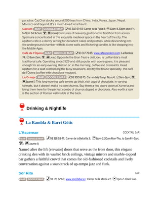 COCKTAIL BAR
BAR
paradise. Čaj Chai stocks around 200 teas from China, India, Korea, Japan, Nepal,
Morocco and beyond. It’s a much-loved local haunt.
Caelum ( MAP GOOGLE MAP ; %93 302 69 93; Carrer de la Palla 8; h10am-8.30pm Mon-Fri,
to 9pm Sat & Sun; W; mLiceu) Centuries of heavenly gastronomic tradition from across
Spain are concentrated in this exquisite medieval space in the heart of the city. The
upstairs cafe is a dainty setting for decadent cakes and pastries, while descending into
the underground chamber with its stone walls and flickering candles is like stepping into
the Middle Ages.
Cafè de l’Òpera ( MAP GOOGLE MAP ; %93 317 75 85; www.cafeoperabcn.com; La Rambla
74; h8am-2am; W; mLiceu) Opposite the Gran Teatre del Liceu is La Rambla’s most
traditional cafe. Operating since 1929 and still popular with opera-goers, it is pleasant
enough for an early evening libation or, in the morning, coffee and croissants. Head
upstairs for a seat overlooking the busy boulevard, and try the house speciality, the cafè
de l’Òpera (coffee with chocolate mousse).
La Granja ( MAP GOOGLE MAP ; %93 302 69 75; Carrer dels Banys Nous 4; h9am-9pm; W;
mJaume I) This long-running cafe serves up thick, rich cups of chocolate, in varying
formats, but it doesn’t make its own churros. Buy them a few doors down at Xurreria and
bring them here for the perfect combo of churros dipped in chocolate. Also worth a look
is the section of Roman wall visible at the back.
6Drinking & Nightlife
6 La Rambla & Barri Gòtic
L’Ascensor
( MAP GOOGLE MAP ; %93 318 53 47; Carrer de la Bellafila 3; h6pm-2.30am Mon-Thu, to 3am Fri-Sun;
W; mJaume I)
Named after the lift (elevator) doors that serve as the front door, this elegant
drinking den with its vaulted brick ceilings, vintage mirrors and marble-topped
bar gathers a faithful crowd that comes for old-fashioned cocktails and lively
conversation against a soundtrack of up-tempo jazz and funk.
Sor Rita
( MAP GOOGLE MAP ; %93 176 62 66; www.sorritabar.es; Carrer de la Mercè 27; h7pm-2.30am Sun-
 