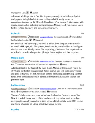 BAR
BAR
CLUB
COCKTAIL BAR
Thu, to 3am Fri & Sat; W; mJaume I)
A lover of all things kitsch, Sor Rita is pure eye candy, from its leopard-print
wallpaper to its high-heel-festooned ceiling and deliciously irreverent
decorations inspired by the films of Almodóvar. It’s a fun and festive scene, with
special-event nights including tarot readings on Mondays, all-you-can-eat snack
buffets (€7) on Tuesdays and karaoke on Thursdays.
Polaroid
( MAP GOOGLE MAP ; %93 186 66 69; www.polaroidbar.es; Carrer dels Còdols 29; h7.30pm-2.30am
Sun-Thu, to 3am Fri & Sat; W; mDrassanes)
For a dash of 1980s nostalgia, Polaroid is a blast from the past, with its wall-
mounted VHS tapes, old film posters, comic-book-covered tables, action-figure
displays and other kitschy decor. Not surprisingly, it draws a fun, unpretentious
crowd who come for cheap cañas (draught beer), mojitos and free popcorn.
Marula Café
( MAP GOOGLE MAP ; %93 318 76 90; www.marulacafe.com; Carrer dels Escudellers 49; cover up to
€10; h11pm-5am Mon-Thu & Sun, 11.30pm-6am Fri, 9.30pm-6am Sat; mLiceu)
A fantastic find in the heart of the Barri Gòtic, Marula will transport you to the
1970s and the best in funk and soul. James Brown fans will think they’ve died
and gone to heaven. It’s not, however, a mono-thematic place: DJs slip in other
tunes, from breakbeat to house. Samba and other Brazilian dance sounds also
penetrate here.
La Macarena
( MAP GOOGLE MAP ; %93 301 30 64; www.macarenaclub.com; Carrer Nou de Sant Francesc 5; cover
€5-10; hmidnight-5am Sun-Thu, to 6am Fri & Sat; mDrassanes)
You won’t believe this was once a tile-lined Andalucian flamenco musos’ bar.
Now it is a dark dance space, of the kind where it is possible to sit at the bar,
meet people around you and then stand up for a bit of a shake to the DJ’s electro
and house offerings, all within about five square metres.
Boadas
 