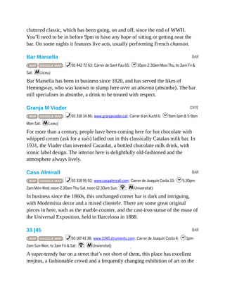 BAR
CAFE
BAR
BAR
cluttered classic, which has been going, on and off, since the end of WWII.
You’ll need to be in before 9pm to have any hope of sitting or getting near the
bar. On some nights it features live acts, usually performing French chanson.
Bar Marsella
( MAP GOOGLE MAP ; %93 442 72 63; Carrer de Sant Pau 65; h10pm-2.30am Mon-Thu, to 3am Fri &
Sat; mLiceu)
Bar Marsella has been in business since 1820, and has served the likes of
Hemingway, who was known to slump here over an absenta (absinthe). The bar
still specialises in absinthe, a drink to be treated with respect.
Granja M Viader
( MAP GOOGLE MAP ; %93 318 34 86; www.granjaviader.cat; Carrer d’en Xuclà 6; h9am-1pm & 5-9pm
Mon-Sat; mLiceu)
For more than a century, people have been coming here for hot chocolate with
whipped cream (ask for a suís) ladled out in this classically Catalan milk bar. In
1931, the Viader clan invented Cacaolat, a bottled chocolate milk drink, with
iconic label design. The interior here is delightfully old-fashioned and the
atmosphere always lively.
Casa Almirall
( MAP GOOGLE MAP ; %93 318 95 92; www.casaalmirall.com; Carrer de Joaquín Costa 33; h5.30pm-
2am Mon-Wed, noon-2.30am Thu-Sat, noon-12.30am Sun; W; mUniversitat)
In business since the 1860s, this unchanged corner bar is dark and intriguing,
with Modernista decor and a mixed clientele. There are some great original
pieces in here, such as the marble counter, and the cast-iron statue of the muse of
the Universal Exposition, held in Barcelona in 1888.
33 |45
( MAP GOOGLE MAP ; %93 187 41 38; www.3345.struments.com; Carrer de Joaquín Costa 4; h1pm-
2am Sun-Mon, to 3am Fri & Sat; W; mUniversitat)
A super-trendy bar on a street that’s not short of them, this place has excellent
mojitos, a fashionable crowd and a frequently changing exhibition of art on the
 
