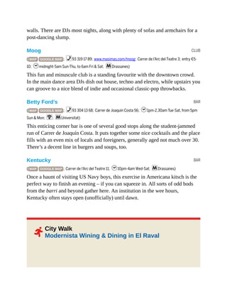CLUB
BAR
BAR
2
walls. There are DJs most nights, along with plenty of sofas and armchairs for a
post-dancing slump.
Moog
( MAP GOOGLE MAP ; %93 319 17 89; www.masimas.com/moog; Carrer de l’Arc del Teatre 3; entry €5-
10; hmidnight-5am Sun-Thu, to 6am Fri & Sat; mDrassanes)
This fun and minuscule club is a standing favourite with the downtown crowd.
In the main dance area DJs dish out house, techno and electro, while upstairs you
can groove to a nice blend of indie and occasional classic-pop throwbacks.
Betty Ford’s
( MAP GOOGLE MAP ; %93 304 13 68; Carrer de Joaquín Costa 56; h1pm-2.30am Tue-Sat, from 5pm
Sun & Mon; W; mUniversitat)
This enticing corner bar is one of several good stops along the student-jammed
run of Carrer de Joaquín Costa. It puts together some nice cocktails and the place
fills with an even mix of locals and foreigners, generally aged not much over 30.
There’s a decent line in burgers and soups, too.
Kentucky
( MAP GOOGLE MAP ; Carrer de l’Arc del Teatre 11; h10pm-4am Wed-Sat; mDrassanes)
Once a haunt of visiting US Navy boys, this exercise in Americana kitsch is the
perfect way to finish an evening – if you can squeeze in. All sorts of odd bods
from the barri and beyond gather here. An institution in the wee hours,
Kentucky often stays open (unofficially) until dawn.
City Walk
Modernista Wining & Dining in El Raval
 