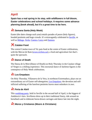 April
Spain has a real spring in its step, with wildflowers in full bloom,
Easter celebrations and school holidays. It requires some advance
planning (book ahead), but it’s a great time to be here.
z Semana Santa (Holy Week)
Easter (the dates change each year) entails parades of pasos (holy figures),
hooded penitents and huge crowds. It’s extravagantly celebrated in Seville, as
well as Málaga, Ávila, Cuenca, Lorca and Zamora.
5 Catalan Food
The central Catalan town of Vic puts food at the centre of Easter celebrations,
with the Mercat de Ram (www.vicfires.cat), a food and agriculture fair that’s
quite the spectacle.
z Dance of Death
The Dansa de la Mort (Dance of Death) on Holy Thursday in the Catalan village
of Verges is a chilling experience. This nocturnal dance of skeleton figures is the
centrepiece of Holy Week celebrations.
z Los Empalaos
On Holy Thursday, Villanueva de la Vera, in northeast Extremadura, plays out an
extraordinary act of Easter self-abnegation, Los Empalaos; the devotion and self-
inflicted suffering of the barefoot penitents leaves most onlookers in awe.
z Feria de Abril
This weeklong party, held in Seville in the second half of April, is the biggest of
Andalucía’s fairs. Sevillanos dress up in their traditional finery, ride around on
horseback and in elaborate horse-drawn carriages and dance late into the night.
z Moros y Cristianos (Moors & Christians)
 