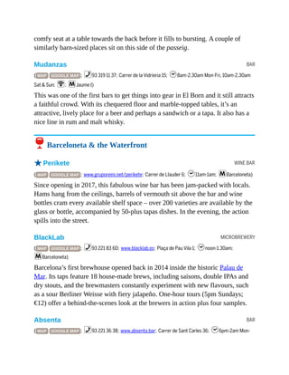 BAR
WINE BAR
MICROBREWERY
BAR
comfy seat at a table towards the back before it fills to bursting. A couple of
similarly barn-sized places sit on this side of the passeig.
Mudanzas
( MAP GOOGLE MAP ; %93 319 11 37; Carrer de la Vidrieria 15; h8am-2.30am Mon-Fri, 10am-2.30am
Sat & Sun; W; mJaume I)
This was one of the first bars to get things into gear in El Born and it still attracts
a faithful crowd. With its chequered floor and marble-topped tables, it’s an
attractive, lively place for a beer and perhaps a sandwich or a tapa. It also has a
nice line in rum and malt whisky.
6 Barceloneta & the Waterfront
oPerikete
( MAP GOOGLE MAP ; www.gruporeini.net/perikete; Carrer de Llauder 6; h11am-1am; mBarceloneta)
Since opening in 2017, this fabulous wine bar has been jam-packed with locals.
Hams hang from the ceilings, barrels of vermouth sit above the bar and wine
bottles cram every available shelf space – over 200 varieties are available by the
glass or bottle, accompanied by 50-plus tapas dishes. In the evening, the action
spills into the street.
BlackLab
( MAP GOOGLE MAP ; %93 221 83 60; www.blacklab.es; Plaça de Pau Vila 1; hnoon-1.30am;
mBarceloneta)
Barcelona’s first brewhouse opened back in 2014 inside the historic Palau de
Mar. Its taps feature 18 house-made brews, including saisons, double IPAs and
dry stouts, and the brewmasters constantly experiment with new flavours, such
as a sour Berliner Weisse with fiery jalapeño. One-hour tours (5pm Sundays;
€12) offer a behind-the-scenes look at the brewers in action plus four samples.
Absenta
( MAP GOOGLE MAP ; %93 221 36 38; www.absenta.bar; Carrer de Sant Carles 36; h6pm-2am Mon-
 