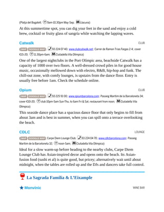 CLUB
CLUB
LOUNGE
WINE BAR
(Platja del Bogatell; h9am-10.30pm May-Sep; mLlacuna)
At this summertime spot, you can dig your feet in the sand and enjoy a cold
brew, cocktail or fruity glass of sangría while watching the lapping waves.
Catwalk
( MAP GOOGLE MAP ; %93 224 07 40; www.clubcatwalk.net; Carrer de Ramon Trias Fargas 2-4; cover
€15-20; h11.30pm-6am; mCiutadella Vila Olímpica)
One of the largest nightclubs in the Port Olímpic area, beachside Catwalk has a
capacity of 1000 over two floors. A well-dressed crowd piles in for good house
music, occasionally mellowed down with electro, R&B, hip-hop and funk. The
chill-out zone, with comfy lounges, is upstairs from the dance floor. Entry is
usually free before 1am. Check the schedule online.
Opium
( MAP GOOGLE MAP ; %93 225 91 00; www.opiumbarcelona.com; Passeig Marítim de la Barceloneta 34;
cover €10-20; hclub 10pm-5am Sun-Thu, to 6am Fri & Sat, restaurant from noon; mCiutadella Vila
Olímpica)
This seaside dance place has a spacious dance floor that only begins to fill from
about 3am and is best in summer, when you can spill onto a terrace overlooking
the beach.
CDLC
( MAP GOOGLE MAP ; Carpe Diem Lounge Club; %93 224 04 70; www.cdlcbarcelona.com; Passeig
Marítim de la Barceloneta 32; hnoon-5am; mCiutadella Vila Olímpica)
Ideal for a slow warm-up before heading to the nearby clubs, Carpe Diem
Lounge Club has Asian-inspired decor and opens onto the beach. Its Asian-
fusion food (sushi et al) is quite good, but pricey; alternatively wait until about
midnight, when the tables are rolled up and the DJs and dancers take full control.
6 La Sagrada Família & L’Eixample
oMonvínic
 