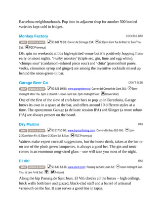 COCKTAIL BAR
CRAFT BEER
BAR
BAR
Barcelona neighbourhoods. Pop into its adjacent shop for another 500 bottled
varieties kept cold in fridges.
Monkey Factory
( MAP GOOGLE MAP ; %93 681 78 93; Carrer de Còrsega 234; h6.30pm-2am Tue & Wed, to 3am Thu-
Sat; dFGC Provença)
DJs spin on weekends at this high-spirited venue but it’s positively hopping from
early on most nights. ‘Funky monkey’ (triple sec, gin, lime and egg white),
‘chimpa sour’ (cardamom-infused pisco sour) and ‘chita’ (passionfruit purée,
vodka, cinnamon syrup and ginger) are among the inventive cocktails mixed up
behind the neon-green-lit bar.
Garage Beer Co
( MAP GOOGLE MAP ; %93 528 59 89; www.garagebeer.co; Carrer del Consell de Cent 261; h5pm-
midnight Mon-Thu, 5pm-2.30am Fri, noon-3am Sat, 2pm-midnight Sun; mUniversitat)
One of the first of the slew of craft-beer bars to pop up in Barcelona, Garage
brews its own in a space at the bar, and offers around 10 different styles at a
time. The eponymous Garage (a delicate session IPA) and Slinger (a more robust
IPA) are always present on the board.
Dry Martini
( MAP GOOGLE MAP ; %93 217 50 80; www.drymartiniorg.com; Carrer d’Aribau 162-166; h1pm-
2.30am Mon-Fri, 6.30pm-2.30am Sat & Sun; dFGC Provença)
Waiters make expert cocktail suggestions, but the house drink, taken at the bar or
on one of the plush green banquettes, is always a good bet. The gin and tonic
comes in an enormous mug-sized glass – one will take you most of the night.
El Viti
( MAP GOOGLE MAP ; %93 633 83 36; www.elviti.com; Passeig de Sant Joan 62; hnoon-midnight Sun-
Thu, to 1am Fri & Sat; W; mTetuan)
Along the hip Passeig de Sant Joan, El Viti checks all the boxes – high ceilings,
brick walls both bare and glazed, black-clad staff and a barrel of artisanal
vermouth on the bar. It also serves a good line in tapas.
 