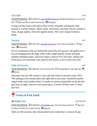 CLUB
CAFE
CAFE
COCKTAIL BAR
City Hall
( MAP GOOGLE MAP ; %93 238 07 22; www.cityhallbarcelona.com; Rambla de Catalunya 2-4; cover from
€10; h10pm-6am Mon, 12.30am-6am Tue-Sun; mCatalunya)
A long corridor leads to the dance floor of this venerable and popular club,
located in a former theatre. Music styles, from house and other electric sounds to
funk, change nightly; check the agenda online. The cover charge includes a
drink.
Cosmo
( MAP GOOGLE MAP ; %93 105 79 92; www.galeriacosmo.com; Carrer d’Enric Granados 3; h10am-
10pm; mUniversitat)
Set on a pedestrian strip just behind the university, this groovy cafe-gallery has a
bicycle hanging from the high, white walls, bright splashy murals and gaily
painted ventilation pipes, and even makes a feature of its fire hose. Along with
fresh juices, hot chocolate, teas, pastries and snacks, it serves beer and wine.
Cafè del Centre
( MAP GOOGLE MAP ; %93 488 11 01; Carrer de Girona 69; h9am-11pm Mon-Fri, 11am-11pm Sat; W;
mGirona)
Step back into the 19th century in this cafe that’s been in business since 1873.
The mahogany bar extends down the right side as you enter, fronted by marble-
topped tables and wooden chairs. It exudes an almost melancholy air by day but
gets busy at night, when live jazz piano plays. It stocks 50 beers and 15 loose-
leaf teas.
6 Gràcia & Park Güell
oBobby Gin
( MAP GOOGLE MAP ; %93 368 18 92; www.bobbygin.com; Carrer de Francisco Giner 47; h4pm-2am
Sun-Wed, to 2.30am Thu, to 3am Fri & Sat; mDiagonal)
With over 60 varieties, this whitewashed stone-walled bar is a haven for gin
 