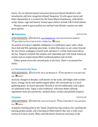 COCKTAIL BAR
BAR
COCKTAIL BAR
lovers. Try an infusion-based concoction (rose-tea-infused Hendrick’s with
strawberries and lime; tangerine-infused Tanqueray 10 with agave nectar and
bitter chamomile) or a cocktail like the Santa Maria (chardonnay, milk-thistle
syrup, thyme, sage and lemon). Fusion tapas choices include G&T-cured salmon.
Shrimp coated in green puffed rice and beef and shiitake wontons are other
great options.
oRabipelao
( MAP GOOGLE MAP ; %93 182 50 35; www.elrabipelao.com; Carrer del Torrent d’En Vidalet 22;
h7pm-1.30am Sun-Thu, to 3am Fri & Sat, 1-4.30pm Sun; mJoanic)
An anchor of Gràcia’s nightlife, Rabipelao is a celebratory space with a shiny
disco ball and DJs spinning salsa beats. A silent film plays in one corner beyond
the red velvety wallpaper-covered walls and there’s a richly hued mural above
the bar. Tropical cocktails like mojitos and caipirinhas pair with South American
snacks such as arepas (meat-filled cornbread patties) and ceviche.
Tables spread across the covered patio at the back. There’s occasional live
music.
La Vermuteria del Tano
( MAP GOOGLE MAP ; %93 213 10 58; Carrer Joan Blanques 17; h9am-9pm Mon-Fri, noon-4pm Sat &
Sun; mJoanic)
Scarcely changed in decades, with barrels on the walls, old fridges with wooden
doors, vintage clocks and marble-topped tables, this vermouth bar is a local
gathering point. Its house-speciality Peruchi is served traditionally with a glass
of carbonated water. Tapas is also traditional, with most dishes utilising
ingredients from tins (anchovies, smoked clams, cockles and pickled octopus).
Chatelet
( MAP GOOGLE MAP ; %93 284 95 90; Carrer de Torrijos 54; h6pm-2.30am Mon-Fri, from noon Sat &
Sun; mJoanic)
A popular meeting point in the ‘hood, Chatelet has big windows for watching the
passing people parade, and a buzzing art-filled interior that sees a wide cross-
section of Gràcia society. Blues and old-school American soul plays in the
 