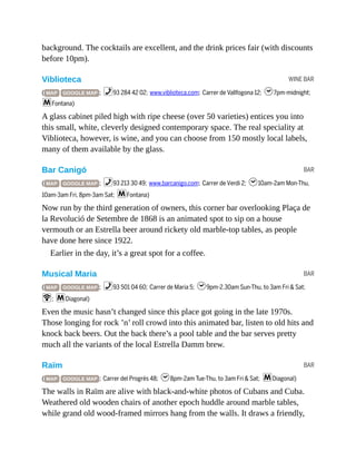 WINE BAR
BAR
BAR
BAR
background. The cocktails are excellent, and the drink prices fair (with discounts
before 10pm).
Viblioteca
( MAP GOOGLE MAP ; %93 284 42 02; www.viblioteca.com; Carrer de Vallfogona 12; h7pm-midnight;
mFontana)
A glass cabinet piled high with ripe cheese (over 50 varieties) entices you into
this small, white, cleverly designed contemporary space. The real speciality at
Viblioteca, however, is wine, and you can choose from 150 mostly local labels,
many of them available by the glass.
Bar Canigó
( MAP GOOGLE MAP ; %93 213 30 49; www.barcanigo.com; Carrer de Verdi 2; h10am-2am Mon-Thu,
10am-3am Fri, 8pm-3am Sat; mFontana)
Now run by the third generation of owners, this corner bar overlooking Plaça de
la Revolució de Setembre de 1868 is an animated spot to sip on a house
vermouth or an Estrella beer around rickety old marble-top tables, as people
have done here since 1922.
Earlier in the day, it’s a great spot for a coffee.
Musical Maria
( MAP GOOGLE MAP ; %93 501 04 60; Carrer de Maria 5; h9pm-2.30am Sun-Thu, to 3am Fri & Sat;
W; mDiagonal)
Even the music hasn’t changed since this place got going in the late 1970s.
Those longing for rock ’n’ roll crowd into this animated bar, listen to old hits and
knock back beers. Out the back there’s a pool table and the bar serves pretty
much all the variants of the local Estrella Damm brew.
Raïm
( MAP GOOGLE MAP ; Carrer del Progrés 48; h8pm-2am Tue-Thu, to 3am Fri & Sat; mDiagonal)
The walls in Raïm are alive with black-and-white photos of Cubans and Cuba.
Weathered old wooden chairs of another epoch huddle around marble tables,
while grand old wood-framed mirrors hang from the walls. It draws a friendly,
 