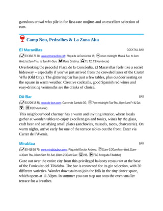 COCKTAIL BAR
BAR
BAR
garrulous crowd who pile in for first-rate mojitos and an excellent selection of
rum.
6 Camp Nou, Pedralbes & La Zona Alta
El Maravillas
(%93 360 73 78; www.elmaravillas.cat; Plaça de la Concòrdia 15; hnoon-midnight Mon & Tue, to 1am
Wed, to 2am Thu, to 3am Fri-Sun; mMaria Cristina, jT1, T2, T3 Numància)
Overlooking the peaceful Plaça de la Concòrdia, El Maravillas feels like a secret
hideaway – especially if you’ve just arrived from the crowded lanes of the Ciutat
Vella (Old City). The glittering bar has just a few tables, plus outdoor seating on
the square in warm weather. Creative cocktails, good Spanish red wines and
easy-drinking vermouths are the drinks of choice.
Dō Bar
(%93 209 18 88; www.do-bcn.com; Carrer de Santaló 30; h7pm-midnight Tue-Thu, 8pm-1am Fri & Sat;
W; dFGC Muntaner)
This neighbourhood charmer has a warm and inviting interior, where locals
gather at wooden tables to enjoy excellent gin and tonics, wines by the glass,
craft beer and satisfying small plates (anchovies, mussels, tacos, charcuterie). On
warm nights, arrive early for one of the terrace tables out the front. Enter via
Carrer de l’Avenir.
Mirablau
(%93 418 58 79; www.mirablaubcn.com; Plaça del Doctor Andreu; h11am-3.30am Mon-Wed, 11am-
4.30am Thu, 10am-5am Fri-Sat, 10am-2.30am Sun; g196, dFGC Avinguda Tibidabo)
Gaze out over the entire city from this privileged balcony restaurant at the base
of the Funicular del Tibidabo. The bar is renowned for its gin selection, with 30
different varieties. Wander downstairs to join the folk in the tiny dance space,
which opens at 11.30pm. In summer you can step out onto the even smaller
terrace for a breather.
 