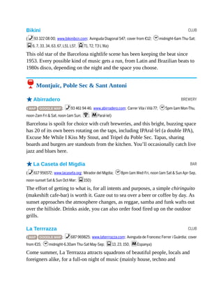 CLUB
BREWERY
BAR
CLUB
Bikini
(%93 322 08 00; www.bikinibcn.com; Avinguda Diagonal 547; cover from €12; hmidnight-6am Thu-Sat;
g6, 7, 33, 34, 63, 67, L51, L57, jT1, T2, T3 L’Illa)
This old star of the Barcelona nightlife scene has been keeping the beat since
1953. Every possible kind of music gets a run, from Latin and Brazilian beats to
1980s disco, depending on the night and the space you choose.
6 Montjuïc, Poble Sec & Sant Antoni
oAbirradero
( MAP GOOGLE MAP ; %93 461 94 46; www.abirradero.com; Carrer Vila i Vilà 77; h5pm-1am Mon-Thu,
noon-2am Fri & Sat, noon-1am Sun; W; mParal·lel)
Barcelona is spoilt for choice with craft breweries, and this bright, buzzing space
has 20 of its own beers rotating on the taps, including IPAral·lel (a double IPA),
Excuse Me While I Kiss My Stout, and Tripel du Poble Sec. Tapas, sharing
boards and burgers are standouts from the kitchen. You’ll occasionally catch live
jazz and blues here.
oLa Caseta del Migdia
(%617 956572; www.lacaseta.org; Mirador del Migdia; h8pm-1am Wed-Fri, noon-1am Sat & Sun Apr-Sep,
noon-sunset Sat & Sun Oct-Mar; g150)
The effort of getting to what is, for all intents and purposes, a simple chiringuito
(makeshift cafe-bar) is worth it. Gaze out to sea over a beer or coffee by day. As
sunset approaches the atmosphere changes, as reggae, samba and funk wafts out
over the hillside. Drinks aside, you can also order food fired up on the outdoor
grills.
La Terrrazza
( MAP GOOGLE MAP ; %687 969825; www.laterrrazza.com; Avinguda de Francesc Ferrer i Guàrdia; cover
from €15; hmidnight-6.30am Thu-Sat May-Sep; g13, 23, 150, mEspanya)
Come summer, La Terrrazza attracts squadrons of beautiful people, locals and
foreigners alike, for a full-on night of music (mainly house, techno and
 