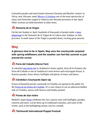 Colourful parades and mock battles between Christian and Muslim ‘armies’ in
Alcoy, near Alicante, make Moros y Cristianos one of the most spectacular of
many such festivities staged in Valencia and Alicante provinces in late April.
Other versions are held elsewhere at other times.
z Romería de la Virgen
On the last Sunday in April, hundreds of thousands of people make a mass
pilgrimage to the Santuario de la Virgen de la Cabeza near Andújar, in Jaén
province. A small statue of the Virgin is paraded about, exciting great passion.
May
A glorious time to be in Spain, May sees the countryside carpeted
with spring wildflowers and the weather can feel like summer is just
around the corner.
z Feria del Caballo (Horse Fair)
A colourful equestrian fair in Andalucía’s horse capital, Jerez de la Frontera, the
Feria del Caballo is one of Andalucía’s most festive and extravagant fiestas. It
features parades, horse shows, bullfights and plenty of music and dance.
z Córdoba’s Courtyards Open Up
Scores of beautiful private courtyards in Córdoba are opened to the public for
the Fiesta de los Patios de Córdoba. It’s a rare chance to see an otherwise-hidden
side of Córdoba, strewn with flowers and freshly painted.
z Fiesta de San Isidro
Madrid’s major fiesta celebrates the city’s patron saint with bullfights, parades,
concerts and more. Locals dress up in traditional costumes, and some of the
events, such as the bullfighting season, last for a month.
z Titirimundi International Puppet Festival
 
