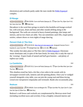 BAR
GAY
BAR
BAR
electronica) and cocktails partly under the stars inside the Poble Espanyol
complex.
El Rouge
( MAP GOOGLE MAP ; %666 251556; Carrer del Poeta Cabanyes 21; h9pm-2am Thu, 10pm-3am Fri &
Sat, 11am-2am Sun; W; mPoble Sec)
Decadence is the word that springs to mind in this bordello-red lounge-cocktail
bar, with acid jazz, drum and bass and other sounds drifting along in the
background. The walls are covered in heavy-framed paintings, dim lamps and
mirrors, and no two chairs are alike. You can sometimes catch DJs, risqué poetry
soirées, cabaret shows or even nights of tango dancing.
Pervert Club @ The One
( MAP GOOGLE MAP ; %93 453 05 10; http://pervert-club.negocio.site; Avinguda Francesc Ferrer i
Guàrdia 13; cover from €18; hmidnight-6am Sat; g13, 23, 150, mEspanya)
This weekly fest takes place at The One club in Poble Espanyol. Electronic
music dominates and, in spite of the 6am finish, for many this is only the start of
the ‘evening’. Expect loads of tanned and buff gym bunnies – and plenty of
topless eye candy.
La Cambicha
( MAP GOOGLE MAP ; %93 187 25 13; Carrer del Poeta Cabanyes 43; h6pm-2am Mon-Wed, 1pm-2am
Thu-Sun; mParal·lel)
This shoebox-sized bar feels a bit like a lost cabin in the woods with its
newspaper-covered walls, lanterns and old sporting photos. Once you’ve wedged
yourself alongside a tiny table, you can join the young soul-and blues-loving
crowd over inexpensive empanadas and vermouth. Bands also occasionally play.
Redrum
( MAP GOOGLE MAP ; %670 269126; Carrer de Margarit 36; h6pm-1am Mon-Thu, 6pm-2am Fri, 2pm-
2am Sat, 6pm-12.30am Sun; mPoble Sec)
Redrum’s craft brews and cocktails are complemented by Mexican street food
(including excellent tacos and ceviche). It has a brightly coloured interior and
 