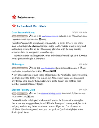 THEATRE, LIVE MUSIC
LIVE MUSIC
LIVE MUSIC
3Entertainment
3 La Rambla & Barri Gòtic
Gran Teatre del Liceu
( MAP GOOGLE MAP ; %93 485 99 00; www.liceubarcelona.cat; La Rambla 51-59; hbox office 9.30am-
7.30pm Mon-Fri, to 5.30pm Sat & Sun; mLiceu)
Barcelona’s grand old opera house, restored after a fire in 1994, is one of the
most technologically advanced theatres in the world. To take a seat in the grand
auditorium, returned to all its 19th-century glory but with the very latest in
acoustics, is to be transported to another age.
Tickets can cost anything from €10 for a cheap seat behind a pillar to €200 for
a well-positioned night at the opera.
El Paraigua
( MAP GOOGLE MAP ; %93 302 11 31; www.elparaigua.com; Carrer del Pas de l’Ensenyança 2; hnoon-
2am Sun-Wed, to 1am Thu, to 3am Fri & Sat; mLiceu) F
A tiny chocolate box of dark tinted Modernisme, the ‘Umbrella’ has been serving
up drinks since the 1960s. The turn-of-the-20th-century decor was transferred
here from a shop knocked down elsewhere in the district and cobbled back
together to create this cosy locale.
Sidecar Factory Club
( MAP GOOGLE MAP ; %93 302 15 86; www.sidecarfactoryclub.com; Plaça Reial 7; h7pm-5am Mon-
Thu, to 6am Fri & Sat; mLiceu)
Descend into the red-tinged, brick-vaulted bowels for live music most nights.
Just about anything goes here, from UK indie through to country punk, but rock
and pop lead the way. Most shows start around 10pm and DJs take over at
12.30am. Upstairs at ground level you can get food (until midnight) or a few
drinks (until 3am).
 