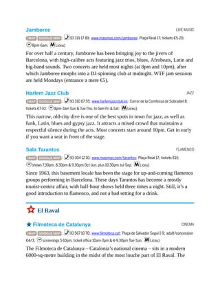 LIVE MUSIC
JAZZ
FLAMENCO
CINEMA
Jamboree
( MAP GOOGLE MAP ; %93 319 17 89; www.masimas.com/jamboree; Plaça Reial 17; tickets €5-20;
h8pm-6am; mLiceu)
For over half a century, Jamboree has been bringing joy to the jivers of
Barcelona, with high-calibre acts featuring jazz trios, blues, Afrobeats, Latin and
big-band sounds. Two concerts are held most nights (at 8pm and 10pm), after
which Jamboree morphs into a DJ-spinning club at midnight. WTF jam sessions
are held Mondays (entrance a mere €5).
Harlem Jazz Club
( MAP GOOGLE MAP ; %93 310 07 55; www.harlemjazzclub.es; Carrer de la Comtessa de Sobradiel 8;
tickets €7-10; h8pm-3am Sun & Tue-Thu, to 5am Fri & Sat; mLiceu)
This narrow, old-city dive is one of the best spots in town for jazz, as well as
funk, Latin, blues and gypsy jazz. It attracts a mixed crowd that maintains a
respectful silence during the acts. Most concerts start around 10pm. Get in early
if you want a seat in front of the stage.
Sala Tarantos
( MAP GOOGLE MAP ; %93 304 12 10; www.masimas.com/tarantos; Plaça Reial 17; tickets €15;
hshows 7.30pm, 8.30pm & 9.30pm Oct-Jun, plus 10.30pm Jul-Sep; mLiceu)
Since 1963, this basement locale has been the stage for up-and-coming flamenco
groups performing in Barcelona. These days Tarantos has become a mostly
tourist-centric affair, with half-hour shows held three times a night. Still, it’s a
good introduction to flamenco, and not a bad setting for a drink.
3 El Raval
oFilmoteca de Catalunya
( MAP GOOGLE MAP ; %93 567 10 70; www.filmoteca.cat; Plaça de Salvador Seguí 1-9; adult/concession
€4/3; hscreenings 5-10pm, ticket office 10am-3pm & 4-9.30pm Tue-Sun; mLiceu)
The Filmoteca de Catalunya – Catalonia’s national cinema – sits in a modern
6000-sq-metre building in the midst of the most louche part of El Raval. The
 