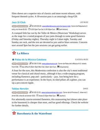 LIVE MUSIC
CLASSICAL MUSIC
DANCE
films shown are a superior mix of classics and more recent releases, with
frequent themed cycles. A 10-session pass is an amazingly cheap €20.
Jazz Sí Club
( MAP GOOGLE MAP ; %93 329 00 20; www.tallerdemusics.com/en/jazzsi-club; Carrer de Requesens 2;
entry incl drink €6-10; h8.30-11pm Tue-Sat, 6.30-10pm Sun; mSant Antoni)
A cramped little bar run by the Taller de Músics (Musicians’ Workshop) serves
as the stage for a varied program of jazz jams through to some good flamenco
(Friday and Saturday nights). Thursday night is Cuban night, Tuesday and
Sunday are rock, and the rest are devoted to jazz and/or blues sessions. Concerts
start around 9pm but the jam sessions can get going earlier.
3 La Ribera
oPalau de la Música Catalana
( MAP GOOGLE MAP ; %93 295 72 00; www.palaumusica.cat; Carrer de Palau de la Música 4-6; tickets
from €18; hbox office 9.30am-9pm Mon-Sat, 10am-3pm Sun; mUrquinaona)
A feast for the eyes, this Modernista confection is also the city’s most traditional
venue for classical and choral music, although it has a wide-ranging program,
including flamenco, pop and – particularly – jazz. Just being here for a
performance is an experience. In the foyer, its tiled pillars all a-glitter, you can
sip a pre-concert tipple.
Tablao Nervión
( MAP GOOGLE MAP ; %93 315 21 03; www.restaurantenervion.com; Carrer de la Princesa 2; show incl 1
drink €18, show & set dinner €30; hshows 8-10pm Wed-Sun; mJaume I)
For admittedly tourist-oriented flamenco, this unassuming bar (shows take place
in the basement) is cheaper than most, and has good offerings. Check the website
for further details.
3 Barceloneta & the Waterfront
 