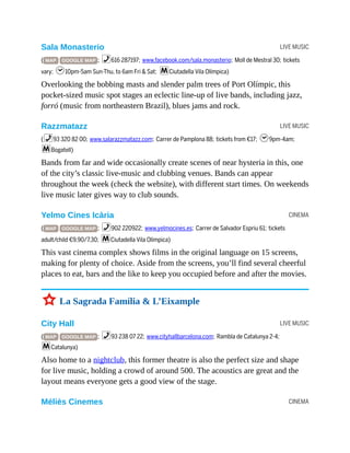 LIVE MUSIC
LIVE MUSIC
CINEMA
LIVE MUSIC
CINEMA
Sala Monasterio
( MAP GOOGLE MAP ; %616 287197; www.facebook.com/sala.monasterio; Moll de Mestral 30; tickets
vary; h10pm-5am Sun-Thu, to 6am Fri & Sat; mCiutadella Vila Olímpica)
Overlooking the bobbing masts and slender palm trees of Port Olímpic, this
pocket-sized music spot stages an eclectic line-up of live bands, including jazz,
forró (music from northeastern Brazil), blues jams and rock.
Razzmatazz
(%93 320 82 00; www.salarazzmatazz.com; Carrer de Pamplona 88; tickets from €17; h9pm-4am;
mBogatell)
Bands from far and wide occasionally create scenes of near hysteria in this, one
of the city’s classic live-music and clubbing venues. Bands can appear
throughout the week (check the website), with different start times. On weekends
live music later gives way to club sounds.
Yelmo Cines Icària
( MAP GOOGLE MAP ; %902 220922; www.yelmocines.es; Carrer de Salvador Espriu 61; tickets
adult/child €9.90/7.30; mCiutadella Vila Olímpica)
This vast cinema complex shows films in the original language on 15 screens,
making for plenty of choice. Aside from the screens, you’ll find several cheerful
places to eat, bars and the like to keep you occupied before and after the movies.
3 La Sagrada Família & L’Eixample
City Hall
( MAP GOOGLE MAP ; %93 238 07 22; www.cityhallbarcelona.com; Rambla de Catalunya 2-4;
mCatalunya)
Also home to a nightclub, this former theatre is also the perfect size and shape
for live music, holding a crowd of around 500. The acoustics are great and the
layout means everyone gets a good view of the stage.
Méliès Cinemes
 