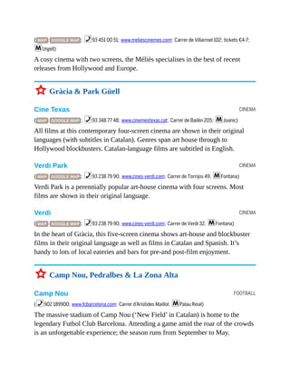 CINEMA
CINEMA
CINEMA
FOOTBALL
( MAP GOOGLE MAP ; %93 451 00 51; www.meliescinemes.com; Carrer de Villarroel 102; tickets €4-7;
mUrgell)
A cosy cinema with two screens, the Méliès specialises in the best of recent
releases from Hollywood and Europe.
3 Gràcia & Park Güell
Cine Texas
( MAP GOOGLE MAP ; %93 348 77 48; www.cinemestexas.cat; Carrer de Bailèn 205; mJoanic)
All films at this contemporary four-screen cinema are shown in their original
languages (with subtitles in Catalan). Genres span art house through to
Hollywood blockbusters. Catalan-language films are subtitled in English.
Verdi Park
( MAP GOOGLE MAP ; %93 238 79 90; www.cines-verdi.com; Carrer de Torrijos 49; mFontana)
Verdi Park is a perennially popular art-house cinema with four screens. Most
films are shown in their original language.
Verdi
( MAP GOOGLE MAP ; %93 238 79 90; www.cines-verdi.com; Carrer de Verdi 32; mFontana)
In the heart of Gràcia, this five-screen cinema shows art-house and blockbuster
films in their original language as well as films in Catalan and Spanish. It’s
handy to lots of local eateries and bars for pre-and post-film enjoyment.
3 Camp Nou, Pedralbes & La Zona Alta
Camp Nou
(%902 189900; www.fcbarcelona.com; Carrer d’Arístides Maillol; mPalau Reial)
The massive stadium of Camp Nou (‘New Field’ in Catalan) is home to the
legendary Futbol Club Barcelona. Attending a game amid the roar of the crowds
is an unforgettable experience; the season runs from September to May.
 