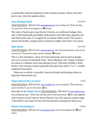 LIVE MUSIC
LIVE MUSIC
DANCE
CINEMA
a comfortable midsized auditorium with excellent acoustics. Hours and ticket
prices vary; check the agenda online.
Gran Bodega Saltó
( MAP GOOGLE MAP ; %93 441 37 09; www.bodegasalto.net; Carrer de Blesa 36; h7pm-2am Mon-
Thu, noon-3am Fri & Sat, noon-midnight Sun; mParal·lel)
The ranks of barrels give away the bar’s history as a traditional bodega. Now,
after a little homemade psychedelic redecoration with odd lamps, figurines and
old Chinese beer ads, it’s a magnet for an eclectic barfly crowd. The crowd is
mixed and friendly, and gets pretty animated on nights when there’s live music.
Sala Apolo
( MAP GOOGLE MAP ; %93 441 40 01; www.sala-apolo.com; Carrer Nou de la Rambla 113; club from €15,
concerts vary; hconcerts from 8pm, club from midnight; mParal·lel)
This is a fine old theatre, where red velvet dominates and you feel as though
you’re in a movie-set dancehall scene. ‘Nasty Mondays’ and ‘Crappy Tuesdays’
are aimed at a diehard, never-stop-dancing crowd. Club entry includes a drink.
Earlier in the evening, concerts generally take place here and in ‘La 2’, a smaller
auditorium downstairs.
Tastes are as eclectic as possible, from local bands and burlesque shows to
big-name international acts.
Teatre Mercat De Les Flors
( MAP GOOGLE MAP ; %93 256 26 00; www.mercatflors.cat; Carrer de Lleida 59; hbox office 11am-
2pm & 4-7pm Mon-Fri, plus 1hr before show; g55)
Next door to the Teatre Lliure ( MAP GOOGLE MAP ; %93 289 27 70; www.teatrelliure.com;
Plaça de Margarida Xirgu 1; hbox office 9am-8pm, plus 2hr before performance; g55), and together
with it known as the Ciutat de Teatre (Theatre City), this spacious modern stage
is Barcelona’s top venue for local and international contemporary dance acts.
Renoir Floridablanca
( MAP GOOGLE MAP ; %91 542 27 02; www.cinesrenoir.com; Carrer de Floridablanca 135; mSant
Antoni)
 