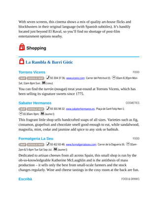 FOOD
COSMETICS
FOOD
FOOD & DRINKS
With seven screens, this cinema shows a mix of quality art-house flicks and
blockbusters in their original language (with Spanish subtitles). It’s handily
located just beyond El Raval, so you’ll find no shortage of post-film
entertainment options nearby.
7Shopping
7 La Rambla & Barri Gòtic
Torrons Vicens
( MAP GOOGLE MAP ; %93 304 37 36; www.vicens.com; Carrer del Petritxol 15; h10am-8.30pm Mon-
Sat, 11am-8pm Sun; mLiceu)
You can find the turrón (nougat) treat year-round at Torrons Vicens, which has
been selling its signature sweets since 1775.
Sabater Hermanos
( MAP GOOGLE MAP ; %93 301 98 32; www.sabaterhermanos.es; Plaça de Sant Felip Neri 1;
h10.30am-9pm; mJaume I)
This fragrant little shop sells handcrafted soaps of all sizes. Varieties such as fig,
cinnamon, grapefruit and chocolate smell good enough to eat, while sandalwood,
magnolia, mint, cedar and jasmine add spice to any sink or bathtub.
Formatgeria La Seu
( MAP GOOGLE MAP ; %93 412 65 48; www.formatgerialaseu.com; Carrer de la Dagueria 16; h10am-
2pm & 5-8pm Tue-Sat Sep-Jul; mJaume I)
Dedicated to artisan cheeses from all across Spain, this small shop is run by the
oh-so-knowledgeable Katherine McLaughlin and is the antithesis of mass
production – it sells only the best from small-scale farmers and the stock
changes regularly. Wine and cheese tastings in the cosy room at the back are fun.
Escribà
 