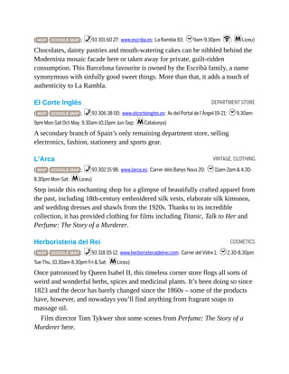DEPARTMENT STORE
VINTAGE, CLOTHING
COSMETICS
( MAP GOOGLE MAP ; %93 301 60 27; www.escriba.es; La Rambla 83; h9am-9.30pm; W; mLiceu)
Chocolates, dainty pastries and mouth-watering cakes can be nibbled behind the
Modernista mosaic facade here or taken away for private, guilt-ridden
consumption. This Barcelona favourite is owned by the Escribà family, a name
synonymous with sinfully good sweet things. More than that, it adds a touch of
authenticity to La Rambla.
El Corte Inglés
( MAP GOOGLE MAP ; %93 306 38 00; www.elcorteingles.es; Av del Portal de l’Àngel 19-21; h9.30am-
9pm Mon-Sat Oct-May, 9.30am-10.15pm Jun-Sep; mCatalunya)
A secondary branch of Spain’s only remaining department store, selling
electronics, fashion, stationery and sports gear.
L’Arca
( MAP GOOGLE MAP ; %93 302 15 98; www.larca.es; Carrer dels Banys Nous 20; h11am-2pm & 4.30-
8.30pm Mon-Sat; mLiceu)
Step inside this enchanting shop for a glimpse of beautifully crafted apparel from
the past, including 18th-century embroidered silk vests, elaborate silk kimonos,
and wedding dresses and shawls from the 1920s. Thanks to its incredible
collection, it has provided clothing for films including Titanic, Talk to Her and
Perfume: The Story of a Murderer.
Herboristeria del Rei
( MAP GOOGLE MAP ; %93 318 05 12; www.herboristeriadelrei.com; Carrer del Vidre 1; h2.30-8.30pm
Tue-Thu, 10.30am-8.30pm Fri & Sat; mLiceu)
Once patronised by Queen Isabel II, this timeless corner store flogs all sorts of
weird and wonderful herbs, spices and medicinal plants. It’s been doing so since
1823 and the decor has barely changed since the 1860s – some of the products
have, however, and nowadays you’ll find anything from fragrant soaps to
massage oil.
Film director Tom Tykwer shot some scenes from Perfume: The Story of a
Murderer here.
 