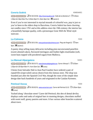 HOMEWARES
FOOD
SHOES
FOOD
Cereria Subirà
( MAP GOOGLE MAP ; %93 315 26 06; http://cereriasubira.net; Calle de la Llibreteria 7; h9.30am-
1.30pm & 4-8pm Mon-Thu, 9.30am-8pm Fri, 10am-8pm Sat; mJaume I)
Even if you’re not interested in myriad mounds of colourful wax, pop in just so
you’ve been to the oldest shop in Barcelona. Cereria Subirà has been churning
out candles since 1761 and at this address since the 19th century; the interior has
a beautifully baroque quality, with a picturesque Gone With the Wind–style
staircase.
La Colmena
( MAP GOOGLE MAP ; %93 315 13 56; www.pastisserialacolmena.com; Plaça de l’Angel 12; h9am-
9pm; mJaume I)
A pastry shop selling many delicacies including pine-nut-encrusted panellets
(sweet almond cakes), flavoured meringues and feather-light ensaïmadas (soft,
sweet buns topped with powdered sugar) from Mallorca.
La Manual Alpargatera
( MAP GOOGLE MAP ; %93 301 01 72; www.lamanualalpargatera.es; Carrer d’Avinyó 7; h9.30am-
1.30pm & 4.30-8pm Mon-Fri, from 10am Sat; mLiceu)
Clients from Salvador Dalí to Jean Paul Gaultier have ordered a pair of
espadrilles (rope-soled canvas shoes) from this famous store. The shop was
founded just after the Spanish Civil War, though the roots of the simple shoe
design date back hundreds of years and originated in the Catalan Pyrenees.
Petritxol Xocoa
( MAP GOOGLE MAP ; %93 301 82 91; www.xocoa-bcn.com; Carrer del Petritxol 11-13; h9.30am-9pm;
mLiceu)
Tucked along ‘chocolate street’ Carrer del Petritxol, this den of dental devilry
displays ranks and ranks of original bars in stunning designs, chocolates stuffed
with sweet stuff, gooey pastries and more. It has various other branches scattered
about town.
 