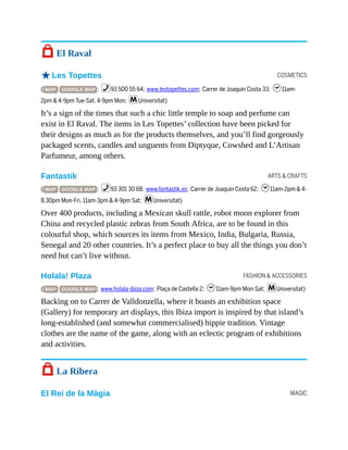 COSMETICS
ARTS & CRAFTS
FASHION & ACCESSORIES
MAGIC
7 El Raval
oLes Topettes
( MAP GOOGLE MAP ; %93 500 55 64; www.lestopettes.com; Carrer de Joaquín Costa 33; h11am-
2pm & 4-9pm Tue-Sat, 4-9pm Mon; mUniversitat)
It’s a sign of the times that such a chic little temple to soap and perfume can
exist in El Raval. The items in Les Topettes’ collection have been picked for
their designs as much as for the products themselves, and you’ll find gorgeously
packaged scents, candles and unguents from Diptyque, Cowshed and L’Artisan
Parfumeur, among others.
Fantastik
( MAP GOOGLE MAP ; %93 301 30 68; www.fantastik.es; Carrer de Joaquín Costa 62; h11am-2pm & 4-
8.30pm Mon-Fri, 11am-3pm & 4-9pm Sat; mUniversitat)
Over 400 products, including a Mexican skull rattle, robot moon explorer from
China and recycled plastic zebras from South Africa, are to be found in this
colourful shop, which sources its items from Mexico, India, Bulgaria, Russia,
Senegal and 20 other countries. It’s a perfect place to buy all the things you don’t
need but can’t live without.
Holala! Plaza
( MAP GOOGLE MAP ; www.holala-ibiza.com; Plaça de Castella 2; h11am-9pm Mon-Sat; mUniversitat)
Backing on to Carrer de Valldonzella, where it boasts an exhibition space
(Gallery) for temporary art displays, this Ibiza import is inspired by that island’s
long-established (and somewhat commercialised) hippie tradition. Vintage
clothes are the name of the game, along with an eclectic program of exhibitions
and activities.
7 La Ribera
El Rei de la Màgia
 