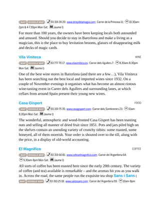 WINE
FOOD
COFFEE
( MAP GOOGLE MAP ; %93 319 39 20; www.elreydelamagia.com; Carrer de la Princesa 11; h10.30am-
2pm & 4-7.30pm Mon-Sat; mJaume I)
For more than 100 years, the owners have been keeping locals both astounded
and amused. Should you decide to stay in Barcelona and make a living as a
magician, this is the place to buy levitation brooms, glasses of disappearing milk
and decks of magic cards.
Vila Viniteca
( MAP GOOGLE MAP ; %93 777 70 17; www.vilaviniteca.es; Carrer dels Agullers 7; h8.30am-8.30pm
Mon-Sat; mJaume I)
One of the best wine stores in Barcelona (and there are a few…), Vila Viniteca
has been searching out the best local and imported wines since 1932. On a
couple of November evenings it organises what has become an almost riotous
wine-tasting event in Carrer dels Agullers and surrounding lanes, at which
cellars from around Spain present their young new wines.
Casa Gispert
( MAP GOOGLE MAP ; %93 319 75 35; www.casagispert.com; Carrer dels Sombrerers 23; h10am-
8.30pm Mon-Sat; mJaume I)
The wonderful, atmospheric and wood-fronted Casa Gispert has been toasting
nuts and selling all manner of dried fruit since 1851. Pots and jars piled high on
the shelves contain an unending variety of crunchy titbits: some roasted, some
honeyed, all of them moreish. Your order is shouted over to the till, along with
the price, in a display of old-world accounting.
El Magnífico
( MAP GOOGLE MAP ; %93 319 60 81; www.cafeselmagnifico.com; Carrer de l’Argenteria 64;
h9.30am-8pm Mon-Sat; mJaume I)
All sorts of coffee has been roasted here since the early 20th century. The variety
of coffee (and tea) available is remarkable – and the aromas hit you as you walk
in. Across the road, the same people run the exquisite tea shop Sans i Sans (
MAP GOOGLE MAP ; %93 310 25 18; www.sansisans.com; Carrer de l’Argenteria 59; h10am-8pm
 