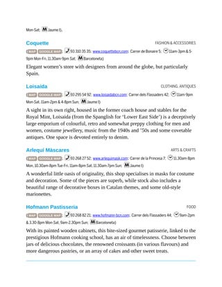 FASHION & ACCESSORIES
CLOTHING, ANTIQUES
ARTS & CRAFTS
FOOD
Mon-Sat; mJaume I).
Coquette
( MAP GOOGLE MAP ; %93 310 35 35; www.coquettebcn.com; Carrer de Bonaire 5; h11am-3pm & 5-
9pm Mon-Fri, 11.30am-9pm Sat; mBarceloneta)
Elegant women’s store with designers from around the globe, but particularly
Spain.
Loisaida
( MAP GOOGLE MAP ; %93 295 54 92; www.loisaidabcn.com; Carrer dels Flassaders 42; h11am-9pm
Mon-Sat, 11am-2pm & 4-8pm Sun; mJaume I)
A sight in its own right, housed in the former coach house and stables for the
Royal Mint, Loisaida (from the Spanglish for ‘Lower East Side’) is a deceptively
large emporium of colourful, retro and somewhat preppy clothing for men and
women, costume jewellery, music from the 1940s and ’50s and some covetable
antiques. One space is devoted entirely to denim.
Arlequí Màscares
( MAP GOOGLE MAP ; %93 268 27 52; www.arlequimask.com; Carrer de la Princesa 7; h11.30am-8pm
Mon, 10.30am-8pm Tue-Fri, 11am-8pm Sat, 11.30am-7pm Sun; mJaume I)
A wonderful little oasis of originality, this shop specialises in masks for costume
and decoration. Some of the pieces are superb, while stock also includes a
beautiful range of decorative boxes in Catalan themes, and some old-style
marionettes.
Hofmann Pastisseria
( MAP GOOGLE MAP ; %93 268 82 21; www.hofmann-bcn.com; Carrer dels Flassaders 44; h9am-2pm
& 3.30-8pm Mon-Sat, 9am-2.30pm Sun; mBarceloneta)
With its painted wooden cabinets, this bite-sized gourmet patisserie, linked to the
prestigious Hofmann cooking school, has an air of timelessness. Choose between
jars of delicious chocolates, the renowned croissants (in various flavours) and
more dangerous pastries, or an array of cakes and other sweet treats.
 