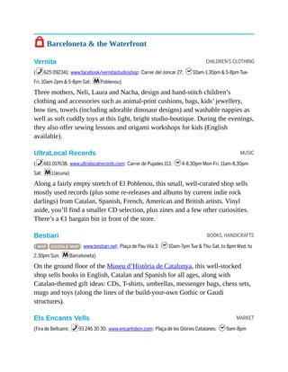 CHILDREN’S CLOTHING
MUSIC
BOOKS, HANDICRAFTS
MARKET
7 Barceloneta & the Waterfront
Vernita
(%625 092341; www.facebook/vernitastudioshop; Carrer del Joncar 27; h10am-1.30pm & 5-8pm Tue-
Fri, 10am-2pm & 5-8pm Sat; mPoblenou)
Three mothers, Neli, Laura and Nacha, design and hand-stitch children’s
clothing and accessories such as animal-print cushions, bags, kids’ jewellery,
bow ties, towels (including adorable dinosaur designs) and washable nappies as
well as soft cuddly toys at this light, bright studio-boutique. During the evenings,
they also offer sewing lessons and origami workshops for kids (English
available).
UltraLocal Records
(%661 017638; www.ultralocalrecords.com; Carrer de Pujades 113; h4-8.30pm Mon-Fri, 11am-8.30pm
Sat; mLlacuna)
Along a fairly empty stretch of El Poblenou, this small, well-curated shop sells
mostly used records (plus some re-releases and albums by current indie rock
darlings) from Catalan, Spanish, French, American and British artists. Vinyl
aside, you’ll find a smaller CD selection, plus zines and a few other curiosities.
There’s a €1 bargain bin in front of the store.
Bestiari
( MAP GOOGLE MAP ; www.bestiari.net; Plaça de Pau Vila 3; h10am-7pm Tue & Thu-Sat, to 8pm Wed, to
2.30pm Sun; mBarceloneta)
On the ground floor of the Museu d’Història de Catalunya, this well-stocked
shop sells books in English, Catalan and Spanish for all ages, along with
Catalan-themed gift ideas: CDs, T-shirts, umbrellas, messenger bags, chess sets,
mugs and toys (along the lines of the build-your-own Gothic or Gaudí
structures).
Els Encants Vells
(Fira de Bellcaire; %93 246 30 30; www.encantsbcn.com; Plaça de les Glòries Catalanes; h9am-8pm
 