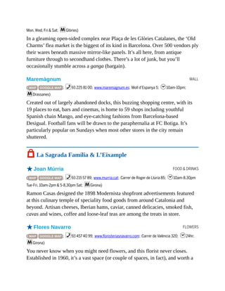 MALL
FOOD & DRINKS
FLOWERS
Mon, Wed, Fri & Sat; mGlòries)
In a gleaming open-sided complex near Plaça de les Glòries Catalanes, the ‘Old
Charms’ flea market is the biggest of its kind in Barcelona. Over 500 vendors ply
their wares beneath massive mirror-like panels. It’s all here, from antique
furniture through to secondhand clothes. There’s a lot of junk, but you’ll
occasionally stumble across a ganga (bargain).
Maremàgnum
( MAP GOOGLE MAP ; %93 225 81 00; www.maremagnum.es; Moll d’Espanya 5; h10am-10pm;
mDrassanes)
Created out of largely abandoned docks, this buzzing shopping centre, with its
19 places to eat, bars and cinemas, is home to 59 shops including youthful
Spanish chain Mango, and eye-catching fashions from Barcelona-based
Desigual. Football fans will be drawn to the paraphernalia at FC Botiga. It’s
particularly popular on Sundays when most other stores in the city remain
shuttered.
7 La Sagrada Família & L’Eixample
oJoan Múrria
( MAP GOOGLE MAP ; %93 215 57 89; www.murria.cat; Carrer de Roger de Llúria 85; h10am-8.30pm
Tue-Fri, 10am-2pm & 5-8.30pm Sat; mGirona)
Ramon Casas designed the 1898 Modernista shopfront advertisements featured
at this culinary temple of speciality food goods from around Catalonia and
beyond. Artisan cheeses, Iberian hams, caviar, canned delicacies, smoked fish,
cavas and wines, coffee and loose-leaf teas are among the treats in store.
oFlores Navarro
( MAP GOOGLE MAP ; %93 457 40 99; www.floristeriasnavarro.com; Carrer de València 320; h24hr;
mGirona)
You never know when you might need flowers, and this florist never closes.
Established in 1960, it’s a vast space (or couple of spaces, in fact), and worth a
 