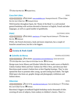 BOOKS
ELECTRONICS, BOOKS
FASHION & ACCESSORIES
BOOKS
h9.30am-9pm Mon-Sat; mHospital Clínic).
Casa Del Llibre
( MAP GOOGLE MAP ; %902 026407; www.casadellibro.com; Passeig de Gràcia 62; h9am-9.30pm
Mon-Sat, 11am-9.30pm Sun; mPasseig de Gràcia)
With branches throughout Spain, the ‘Home of the Book’ is a well-stocked
general bookshop with sections devoted to literature in English, French and other
languages, as well as a good number of guidebooks.
FNAC
( MAP GOOGLE MAP ; %902 100632; www.fnac.es; El Triangle, Plaça de Catalunya 4; h9.30am-9pm
Mon-Sat; mCatalunya)
FNAC, the French electronics, book and music emporium, has a couple of
branches around town, but this is the biggest.
7 Gràcia & Park Güell
oColmillo de Morsa
( MAP GOOGLE MAP ; %645 206365; www.facebook.com/colmillodemorsa; Carrer de Vic 15-17;
h4.30-8.30pm Mon, 11am-2.30pm & 4.30-8.30pm Tue-Sat; dFGC Gràcia)
Design team Javier Blanco and Elisabet Vallecillo have made waves at Madrid’s
Cibeles Fashion Week and Paris’ fashion fair Who’s Next, and showcase their
Barcelona-made women’s fashion here at their flagship boutique. They’ve also
opened the floor to promote other young, up-and-coming local labels. The light-
filled space also hosts art, graphic design and photography exhibitions and
fashion shows.
Hibernian
( MAP GOOGLE MAP ; %93 217 47 96; www.hibernian-books.com; Carrer de Montseny 17; h4-8.30pm
Mon, 11am-8.30pm Tue-Sat; mFontana)
Barcelona’s biggest secondhand English bookshop stocks thousands of titles
covering all sorts of subjects, from cookery to children’s classics. There’s a
 