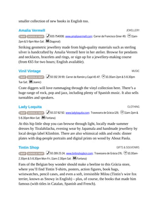 JEWELLERY
MUSIC
CLOTHING
GIFTS & SOUVENIRS
smaller collection of new books in English too.
Amalia Vermell
( MAP GOOGLE MAP ; %655 754008; www.amaliavermell.com; Carrer de Francisco Giner 49; h11am-
2pm & 5-9pm Mon-Sat; mDiagonal)
Striking geometric jewellery made from high-quality materials such as sterling
silver is handcrafted by Amalia Vermell here in her atelier. Browse for pendants
and necklaces, bracelets and rings, or sign up for a jewellery-making course
(from €65 for two hours; English available).
Vinil Vintage
( MAP GOOGLE MAP ; %93 192 39 99; Carrer de Ramón y Cajal 45-47; h10.30am-2pm & 5-8.30pm
Tue-Sat; mJoanic)
Crate diggers will love rummaging through the vinyl collection here. There’s a
huge range of rock, pop and jazz, including plenty of Spanish music. It also sells
turntables and speakers.
Lady Loquita
( MAP GOOGLE MAP ; %93 217 82 92; www.ladyloquita.com; Travessera de Gràcia 126; h11am-2pm &
5-8.30pm Mon-Sat; mFontana)
At this hip little shop you can browse through light, locally made summer
dresses by Tiralahilacha, evening wear by Japamala and handmade jewellery by
local design label Klimbim. There are also whimsical odds and ends: dinner
plates with dog-people portraits and digital prints on wood by About Paola.
Tintin Shop
( MAP GOOGLE MAP ; %93 289 25 24; www.tintinshopbcn.com; Travessera de Gràcia 176; h10.30am-
2.30pm & 5-8.30pm Mon-Fri, 11am-2.30pm Sat; mFontana)
Fans of the Belgian boy wonder should make a beeline to this Gràcia store,
where you’ll find Tintin T-shirts, posters, action figures, book bags,
wristwatches, pencil cases, and even a soft, irresistible Milou (Tintin’s wire fox
terrier, known as Snowy in English) – plus, of course, the books that made him
famous (with titles in Catalan, Spanish and French).
 